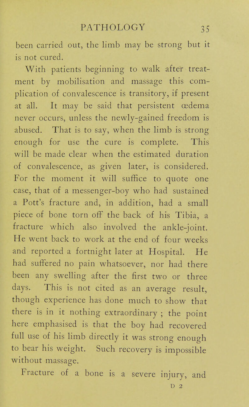 been carried out, the limb may be strong but it is not cured. With patients beginning to walk after treat- ment by mobilisation and massage this com- plication of convalescence is transitory, if present at all. It may be said that persistent oedema never occurs, unless the newly-gained freedom is abused. That is to say, when the limb is strong enough for use the cure is complete. This will be made clear when the estimated duration of convalescence, as given later, is considered. For the moment it will suffice to quote one case, that of a messenger-boy who had sustained a Pott's fracture and, in addition, had a small piece of bone torn off the back of his Tibia, a fracture which also involved the ankle-joint. He went back to work at the end of four weeks and reported a fortnight later at Hospital. He had suff^ered no pain whatsoever, nor had there been any swelling after the first two or three days. This is not cited as an average result, though experience has done much to show that there is in it nothing extraordinary ; the point here emphasised is that the boy had recovered full use of his limb directly it was strong enough to bear his weight. Such recovery is impossible without massage. Fracture of a bone is a severe injury, and D 2