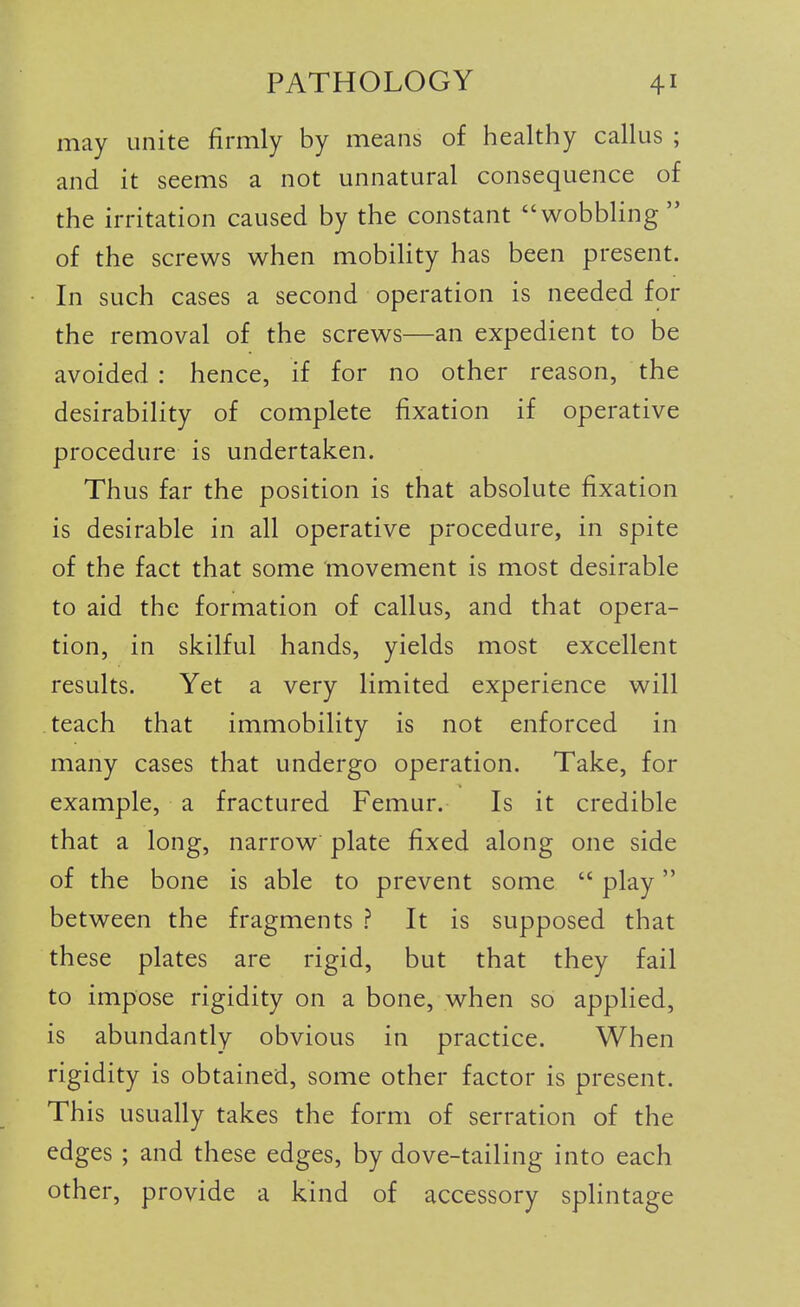 may unite firmly by means of healthy callus ; and it seems a not unnatural consequence of the irritation caused by the constant wobbling of the screws when mobility has been present. In such cases a second operation is needed for the removal of the screws—an expedient to be avoided: hence, if for no other reason, the desirability of complete fixation if operative procedure is undertaken. Thus far the position is that absolute fixation is desirable in all operative procedure, in spite of the fact that some movement is most desirable to aid the formation of callus, and that opera- tion, in skilful hands, yields most excellent results. Yet a very limited experience will teach that immobility is not enforced in many cases that undergo operation. Take, for example, a fractured Femur. Is it credible that a long, narrow plate fixed along one side of the bone is able to prevent some  play between the fragments ? It is supposed that these plates are rigid, but that they fail to impose rigidity on a bone, when so applied, is abundantly obvious in practice. When rigidity is obtained, some other factor is present. This usually takes the form of serration of the edges ; and these edges, by dove-tailing into each other, provide a kind of accessory splintage