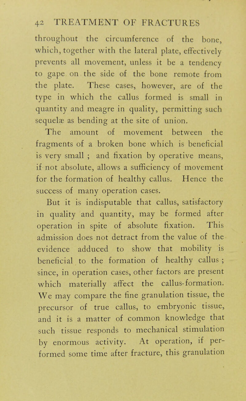 throughout the circumference of the hone, which, together with the hiteral plate, effectively prevents all movement, unless it be a tendency to gape on the side of the bone remote from the plate. These cases, however, are of the type in which the callus formed is small in quantity and meagre in quality, permitting such sequel'cE as bending at the site of union. The amount of movement between the fragments of a broken bone which is beneficial is very small ; and fixation by operative means, if not absolute, allows a sufficiency of movement for the formation of healthy callus. Hence the success of many operation cases. But it is indisputable that callus, satisfactory in quality and quantity, may be formed after operation in spite of absolute fixation. This admission does not detract from the value of the evidence adduced to show that mobility is beneficial to the formation of healthy callus; since, in operation cases, other factors are present which materially aff^ect the callus-formation. We may compare the fine granulation tissue, the precursor of true callus, to embryonic tissue, and it is a matter of common knowledge that such tissue responds to mechanical stimulation by enormous activity. At operation, if per- formed some time after fracture, this granulation