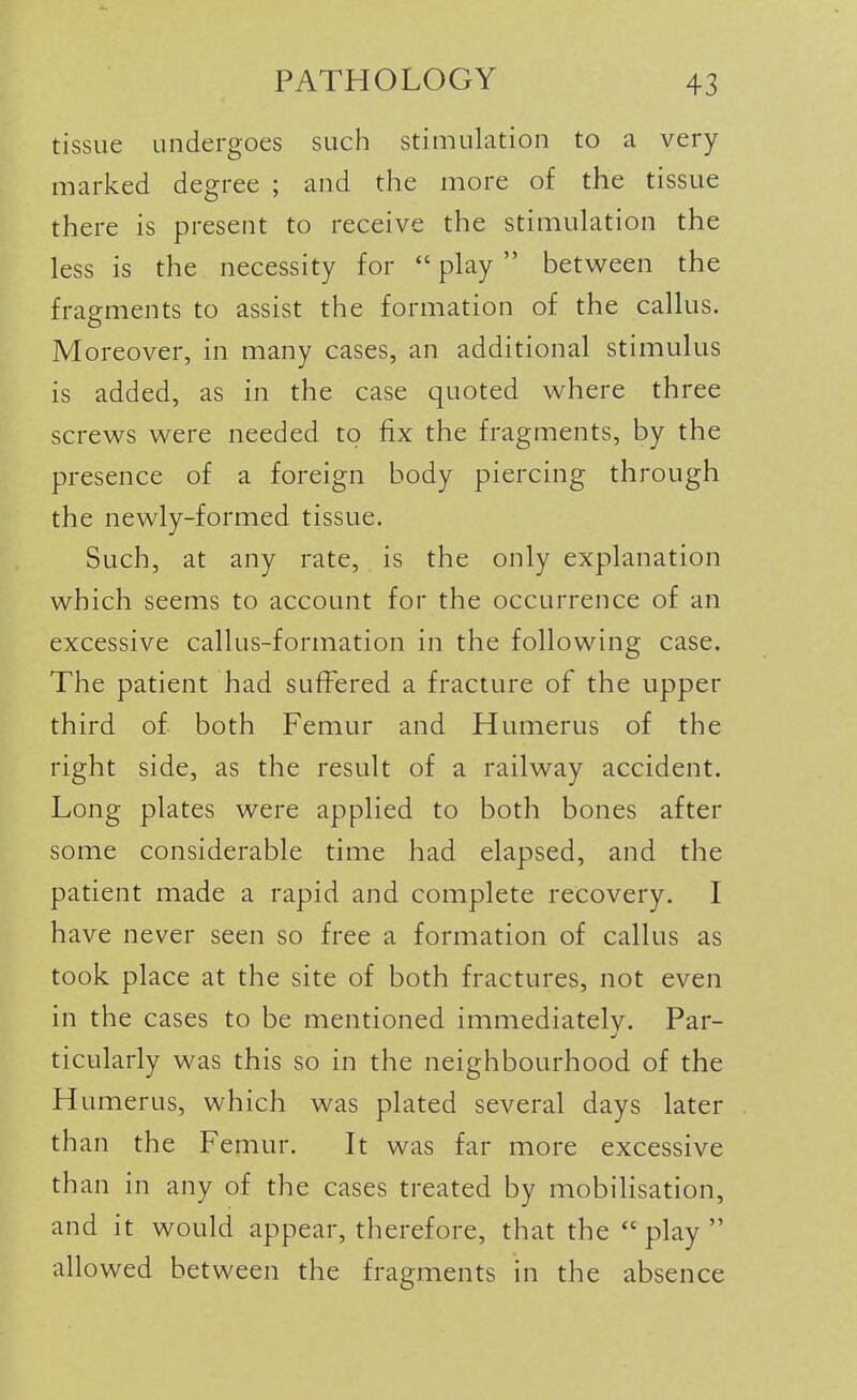 tissue undergoes such stimulation to a very marked degree ; and the more of the tissue there is present to receive the stimulation the less is the necessity for  play  between the fragments to assist the formation of the callus. Moreover, in many cases, an additional stimulus is added, as in the case quoted v^here three screv^s were needed to fix the fragments, by the presence of a foreign body piercing through the newly-formed tissue. Such, at any rate, is the only explanation which seems to account for the occurrence of an excessive callus-formation in the following case. The patient had suffered a fracture of the upper third of both Femur and Humerus of the right side, as the result of a railway accident. Long plates were applied to both bones after some considerable time had elapsed, and the patient made a rapid and complete recovery. I have never seen so free a formation of callus as took place at the site of both fractures, not even in the cases to be mentioned immediatelv. Par- ticularly was this so in the neighbourhood of the Humerus, which was plated several days later than the Femur. It was far more excessive than in any of the cases treated by mobilisation, and it would appear, therefore, that the  play  allowed between the fragments in the absence