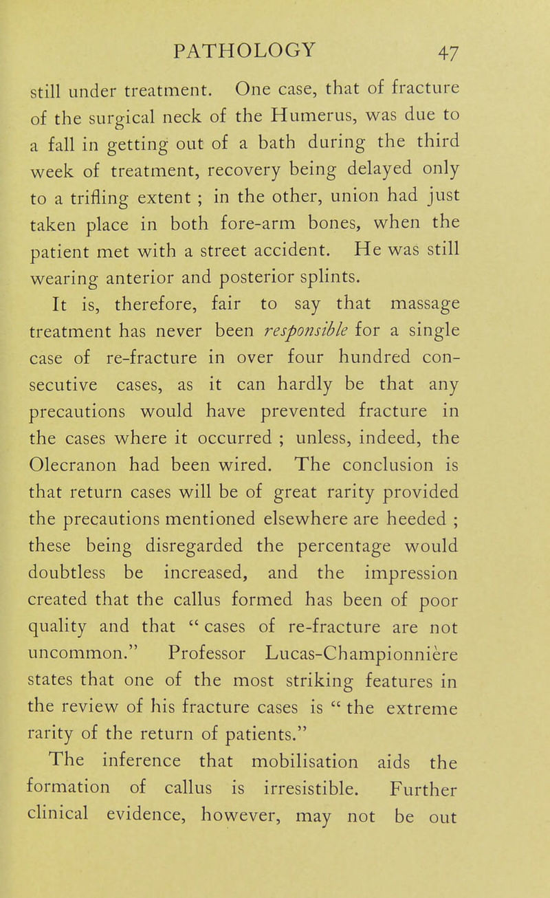 still under treatment. One case, that of fracture of the surgical neck of the Humerus, was due to a fall in getting out of a bath during the third week of treatment, recovery being delayed only to a trifling extent ; in the other, union had just taken place in both fore-arm bones, when the patient met with a street accident. He was still wearing anterior and posterior splints. It is, therefore, fair to say that massage treatment has never been responsible for a single case of re-fracture in over four hundred con- secutive cases, as it can hardly be that any precautions would have prevented fracture in the cases where it occurred ; unless, indeed, the Olecranon had been wired. The conclusion is that return cases will be of great rarity provided the precautions mentioned elsewhere are heeded ; these being disregarded the percentage would doubtless be increased, and the impression created that the callus formed has been of poor quality and that  cases of re-fracture are not uncommon. Professor Lucas-Championniere states that one of the most striking features in the review of his fracture cases is  the extreme rarity of the return of patients. The inference that mobilisation aids the formation of callus is irresistible. Further clinical evidence, however, may not be out