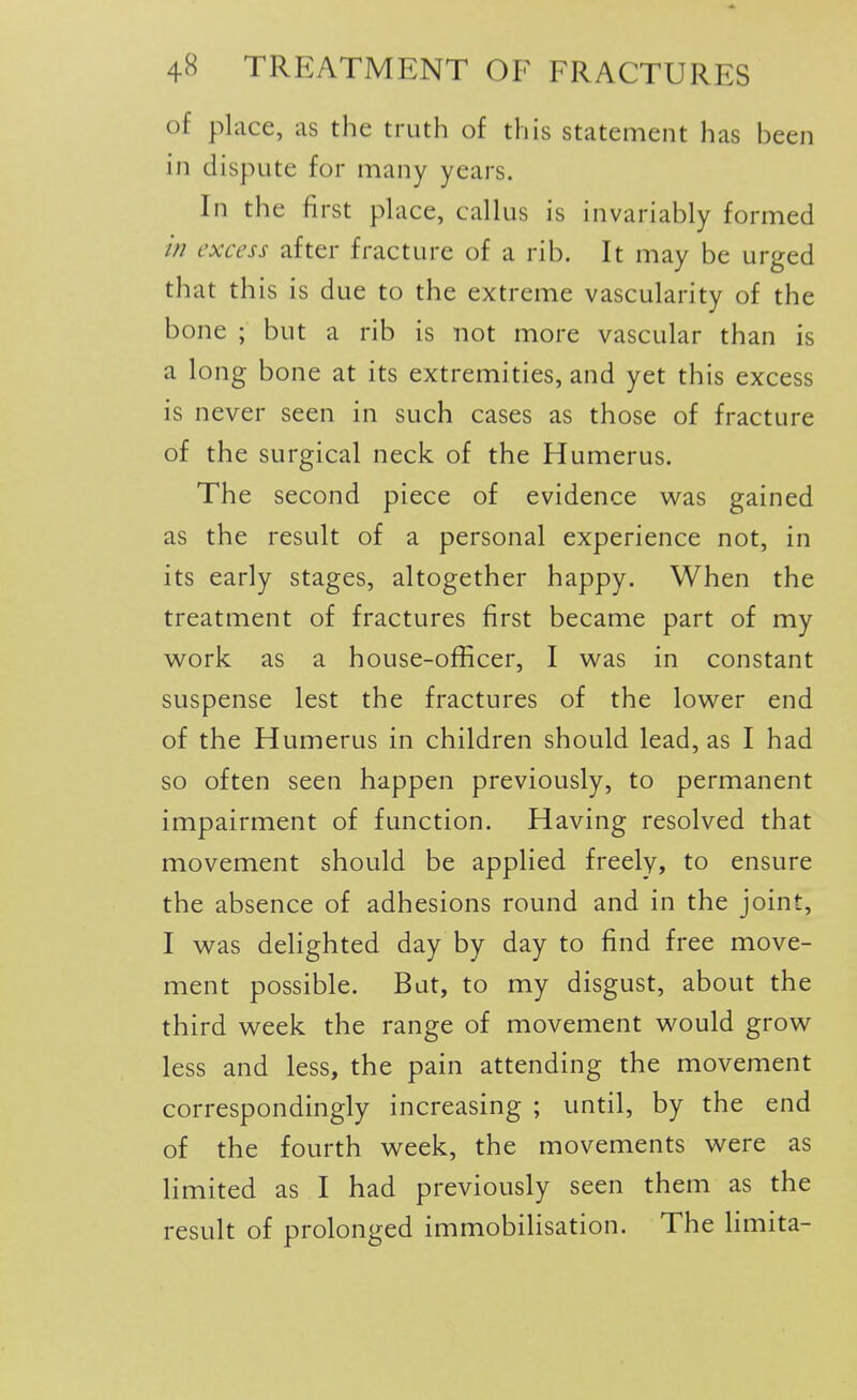 of place, as the truth of this statement has been in dispute for many years. In the first place, callus is invariably formed in excess after fracture of a rib. It may be urged that this is due to the extreme vascularity of the bone ; but a rib is not more vascular than is a long bone at its extremities, and yet this excess is never seen in such cases as those of fracture of the surgical neck of the Humerus. The second piece of evidence was gained as the result of a personal experience not, in its early stages, altogether happy. When the treatment of fractures first became part of my work as a house-officer, I was in constant suspense lest the fractures of the lower end of the Humerus in children should lead, as I had so often seen happen previously, to permanent impairment of function. Having resolved that movement should be applied freely, to ensure the absence of adhesions round and in the joint, I was delighted day by day to find free move- ment possible. But, to my disgust, about the third week the range of movement would grow less and less, the pain attending the movement correspondingly increasing ; until, by the end of the fourth week, the movements were as limited as I had previously seen them as the result of prolonged immobilisation. The limita-