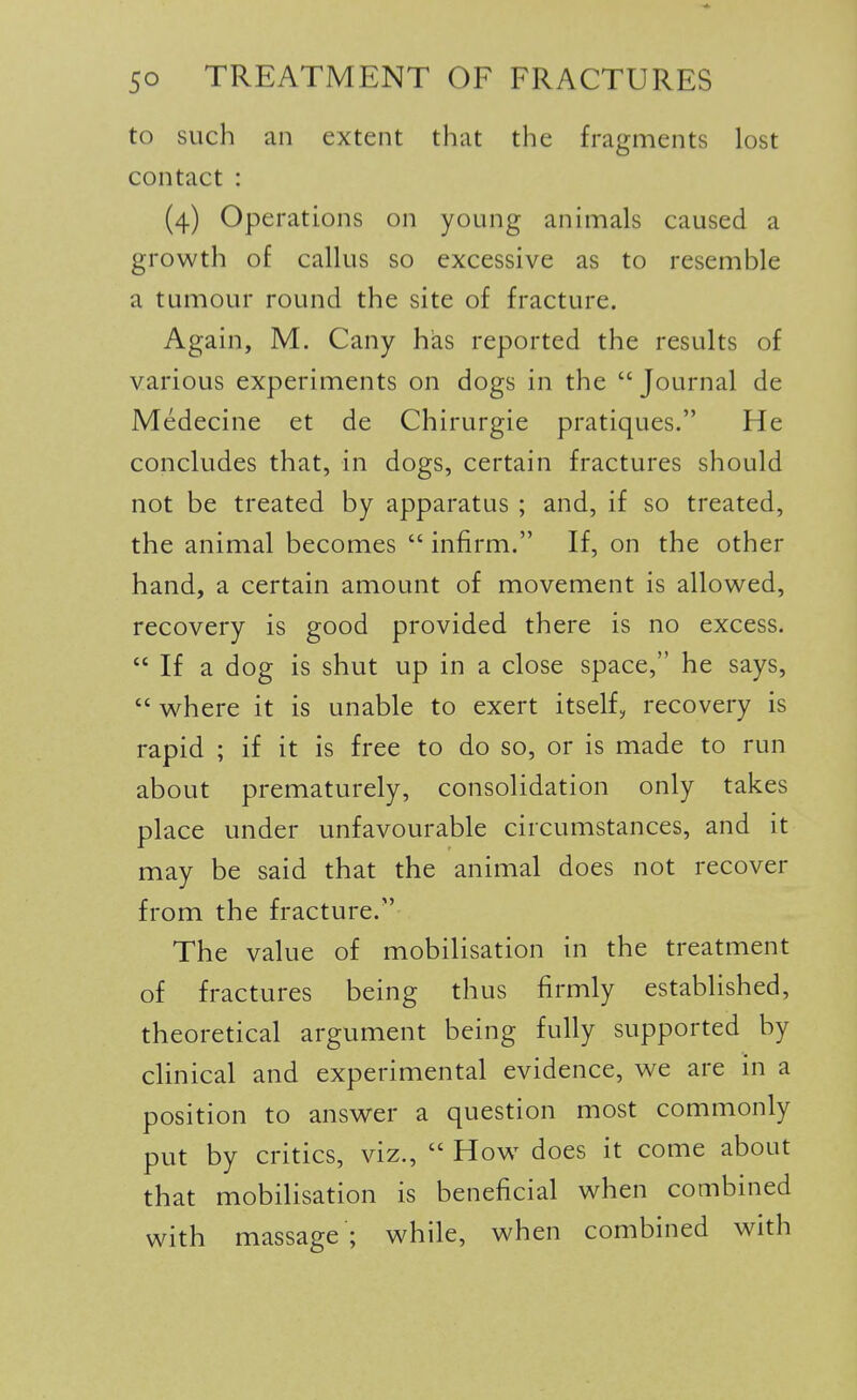 to such an extent that the fragments lost contact : (4) Operations on young animals caused a growth of callus so excessive as to resemble a tumour round the site of fracture. Again, M. Cany has reported the results of various experiments on dogs in the  Journal de Medecine et de Chirurgie pratiques. He concludes that, in dogs, certain fractures should not be treated by apparatus ; and, if so treated, the animal becomes  infirm. If, on the other hand, a certain amount of movement is allowed, recovery is good provided there is no excess.  If a dog is shut up in a close space, he says,  where it is unable to exert itself, recovery is rapid ; if it is free to do so, or is made to run about prematurely, consolidation only takes place under unfavourable circumstances, and it may be said that the animal does not recover from the fracture. The value of mobilisation in the treatment of fractures being thus firmly established, theoretical argument being fully supported by clinical and experimental evidence, we are in a position to answer a question most commonly put by critics, viz.,  How does it come about that mobilisation is beneficial when combined with massage'; while, when combined with I