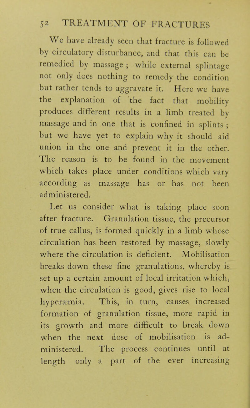 We have already seen that fracture is followed by circulatory disturbance, and that this can be remedied by massage ; while external splintage not only does nothing to remedy the condition but rather tends to aggravate it. Here we have the explanation of the fact that mobility produces different results in a limb treated by massage and in one that is confined in splints ; but we have yet to explain why it should aid union in the one and prevent it in the other. The reason is to be found in the movement which takes place under conditions which vary according as massage has or has not been administered. Let us consider what is taking place soon after fracture. Granulation tissue, the precursor of true callus, is formed quickly in a limb whose circulation has been restored by massage, slowly where the circulation is deficient. Mobilisation breaks down these fine granulations, whereby is set up a certain amount of local irritation which, when the circulation is good, gives rise to local hyperemia. This, in turn, causes increased formation of granulation tissue, more rapid in its growth and more difficult to break down when the next dose of mobilisation is ad- ministered. The process continues until at length only a part of the ever increasing