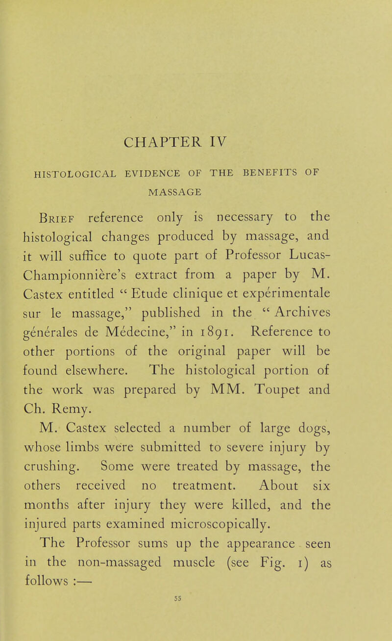 HISTOLOGICAL EVIDENCE OF THE BENEFITS OF MASSAGE Brief reference only is necessary to the histological changes produced by massage, and it will suffice to quote part of Professor Lucas- Championniere's extract from a paper by M. Castex entitled  Etude clinique et experimentale sur le massage, published in the Archives generales de Medecine, in 1891. Reference to other portions of the original paper will be found elsewhere. The histological portion of the work was prepared by MM. Toupet and Ch. Remy. M. Castex selected a number of large dogs, whose limbs were submitted to severe injury by crushing. Some were treated by massage, the others received no treatment. About six months after injury they were killed, and the injured parts examined microscopically. The Professor sums up the appearance seen in the non-massaged muscle (see Fig. i) as follows :—