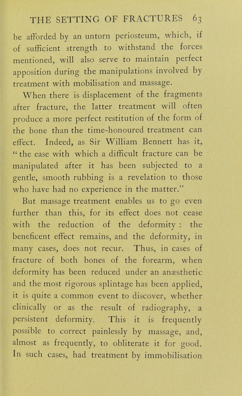 be afforded by an untorn periosteum, which, if of sufficient strength to withstand the forces mentioned, will also serve to maintain perfect apposition during the manipulations involved by treatment with mobiHsation and massage. When there is displacement of the fragments after fracture, the latter treatment will often produce a more perfect restitution of the form of the bone than the time-honoured treatment can effect. Indeed, as Sir William Bennett has it,  the ease with which a difficult fracture can be manipulated after it has been subjected to a gentle, smooth rubbing is a revelation to those who have had no experience in the matter. But massage treatment enables us to go even further than this, for its effect does not cease with the reduction of the deformity : the beneficent effect remains, and the deformity, in many cases, does not recur. Thus, in cases of fracture of both bones of the forearm, when deformity has been reduced under an anaesthetic and the most rigorous splintage has been applied, it is quite a common event to discover, whether clinically or as the result of radiography, a persistent deformity. This it is frequently possible to correct painlessly by massage, and, almost as frequently, to obHterate it for good. In such cases, had treatment by immobilisation