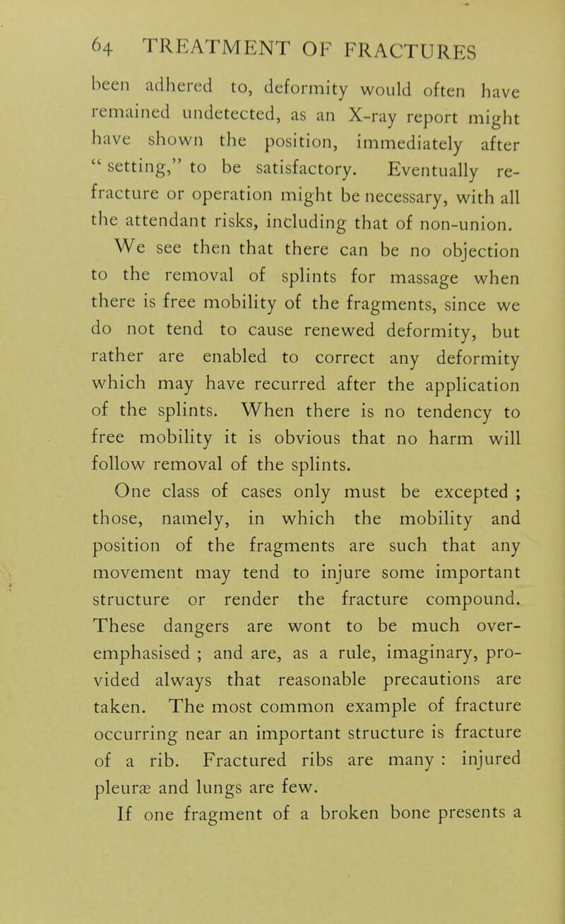 been adhered to, deformity would often have remained undetected, as an X-ray report might have shown the position, immediately after  setting, to be satisfactory. Eventually re- fracture or operation might be necessary, with all the attendant risks, including that of non-union. We see then that there can be no objection to the removal of splints for massage when there is free mobility of the fragments, since we do not tend to cause renewed deformity, but rather are enabled to correct any deformity w^hich may have recurred after the application of the splints. When there is no tendency to free mobility it is obvious that no harm will follow removal of the splints. One class of cases only must be excepted ; those, namely, in which the mobility and position of the fragments are such that any movement may tend to injure some important structure or render the fracture compound. These dangers are wont to be much over- emphasised ; and are, as a rule, imaginary, pro- vided always that reasonable precautions are taken. The most common example of fracture occurring near an important structure is fracture of a rib. Fractured ribs are many : injured pleurae and lungs are few. If one fragment of a broken bone presents a