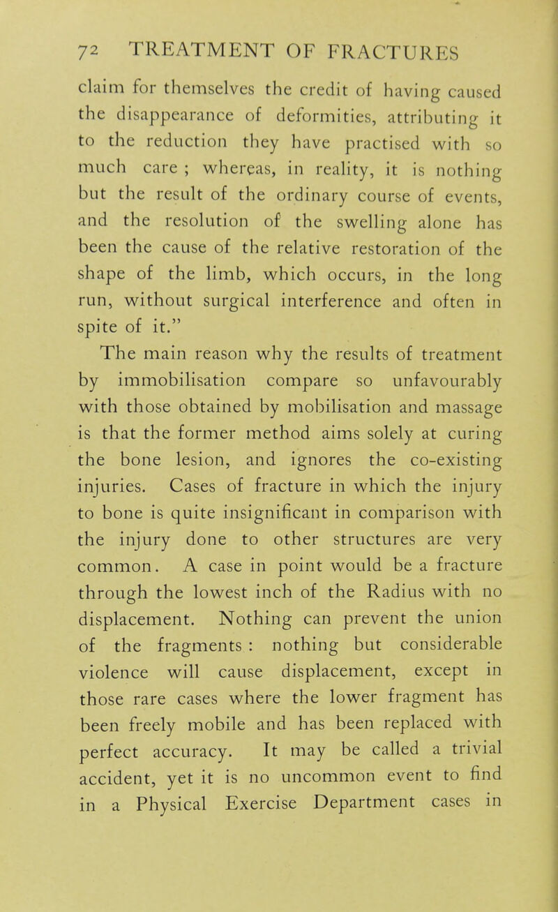 claim for themselves the credit of having caused the disappearance of deformities, attributing it to the reduction they have practised with so much care ; whereas, in reality, it is nothing but the result of the ordinary course of events, and the resolution of the swelling alone has been the cause of the relative restoration of the shape of the limb, which occurs, in the long run, without surgical interference and often in spite of it. The main reason why the results of treatment by immobilisation compare so unfavourably with those obtained by mobilisation and massage is that the former method aims solely at curing the bone lesion, and ignores the co-existing injuries. Cases of fracture in which the injury to bone is quite insignificant in comparison with the injury done to other structures are very common. A case in point would be a fracture through the lowest inch of the Radius with no displacement. Nothing can prevent the union of the fragments : nothing but considerable violence will cause displacement, except in those rare cases where the lower fragment has been freely mobile and has been replaced with perfect accuracy. It may be called a trivial accident, yet it is no uncommon event to find in a Physical Exercise Department cases in