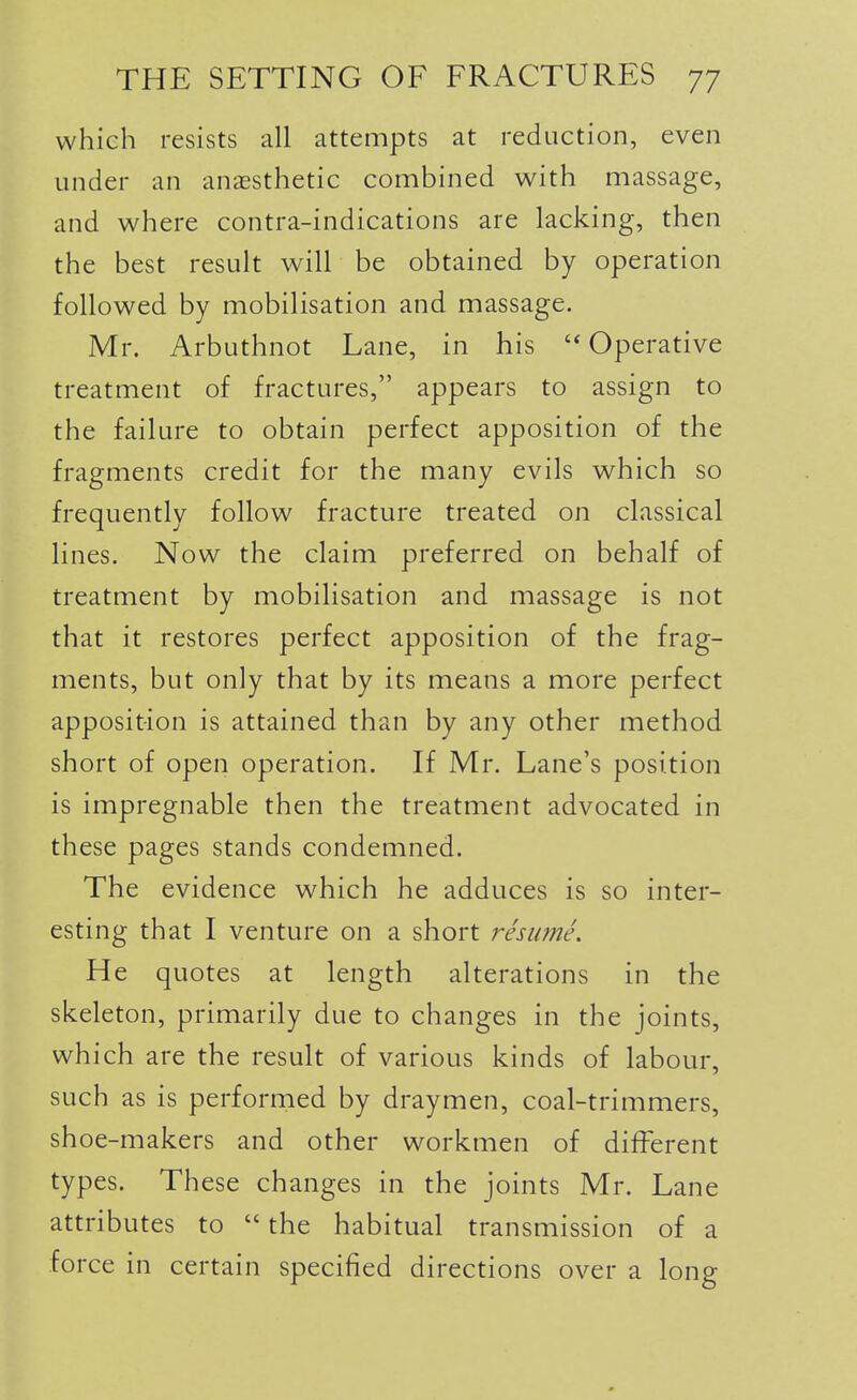 which resists all attempts at reduction, even under an anassthetic combined with massage, and where contra-indications are lacking, then the best result will be obtained by operation followed by mobilisation and massage. Mr. Arbuthnot Lane, in his  Operative treatment of fractures, appears to assign to the failure to obtain perfect apposition of the fragments credit for the many evils which so frequently follow fracture treated on classical lines. Now the claim preferred on behalf of treatment by mobilisation and massage is not that it restores perfect apposition of the frag- ments, but only that by its means a more perfect apposition is attained than by any other method short of open operation. If Mr. Lane's position is impregnable then the treatment advocated in these pages stands condemned. The evidence which he adduces is so inter- esting that I venture on a short resume. He quotes at length alterations in the skeleton, primarily due to changes in the joints, which are the result of various kinds of labour, such as is performed by draymen, coal-trimmers, shoe-makers and other workmen of different types. These changes in the joints Mr. Lane attributes to  the habitual transmission of a force in certain specified directions over a long