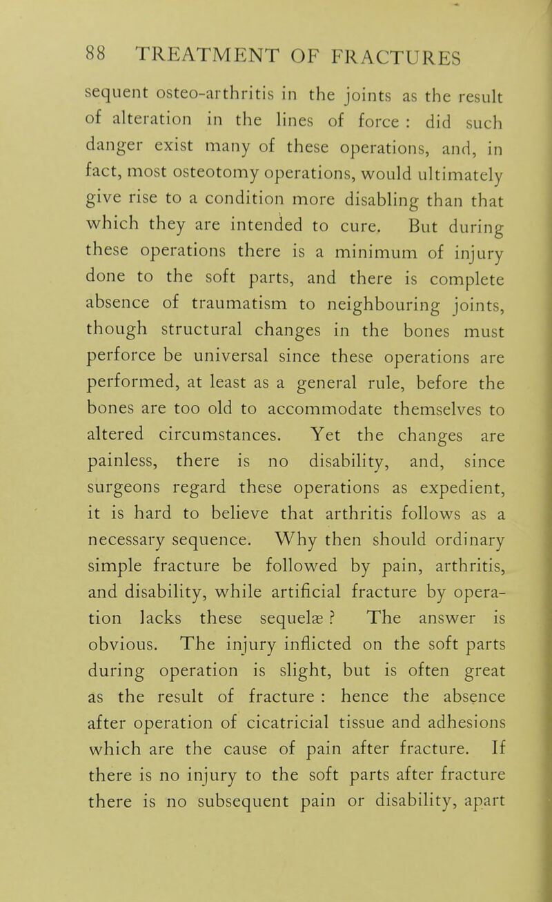 sequent osteo-arthritis in the joints as the result of alteration in the lines of force : did such danger exist many of these operations, and, in fact, most osteotomy operations, would ultimately give rise to a condition more disabling than that which they are intended to cure. But during these operations there is a minimum of injury done to the soft parts, and there is complete absence of traumatism to neighbouring joints, though structural changes in the bones must perforce be universal since these operations are performed, at least as a general rule, before the bones are too old to accommodate themselves to altered circumstances. Yet the changes are painless, there is no disability, and, since surgeons regard these operations as expedient, it is hard to believe that arthritis follows as a necessary sequence. Why then should ordinary simple fracture be followed by pain, arthritis, and disability, while artificial fracture by opera- tion lacks these sequels ? The answer is obvious. The injury inflicted on the soft parts during operation is slight, but is often great as the result of fracture : hence the absence after operation of cicatricial tissue and adhesions which are the cause of pain after fracture. If there is no injury to the soft parts after fracture there is no subsequent pain or disability, apart