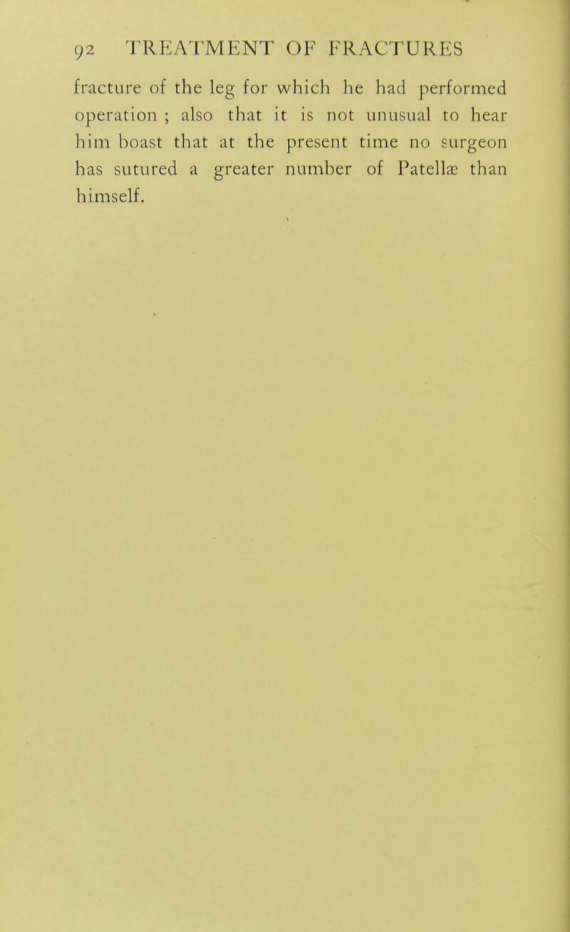 fracture of the leg for which he had performed operation ; also that it is not unusual to hear him boast that at the present time no surgeon has sutured a greater number of Patellae than himself.
