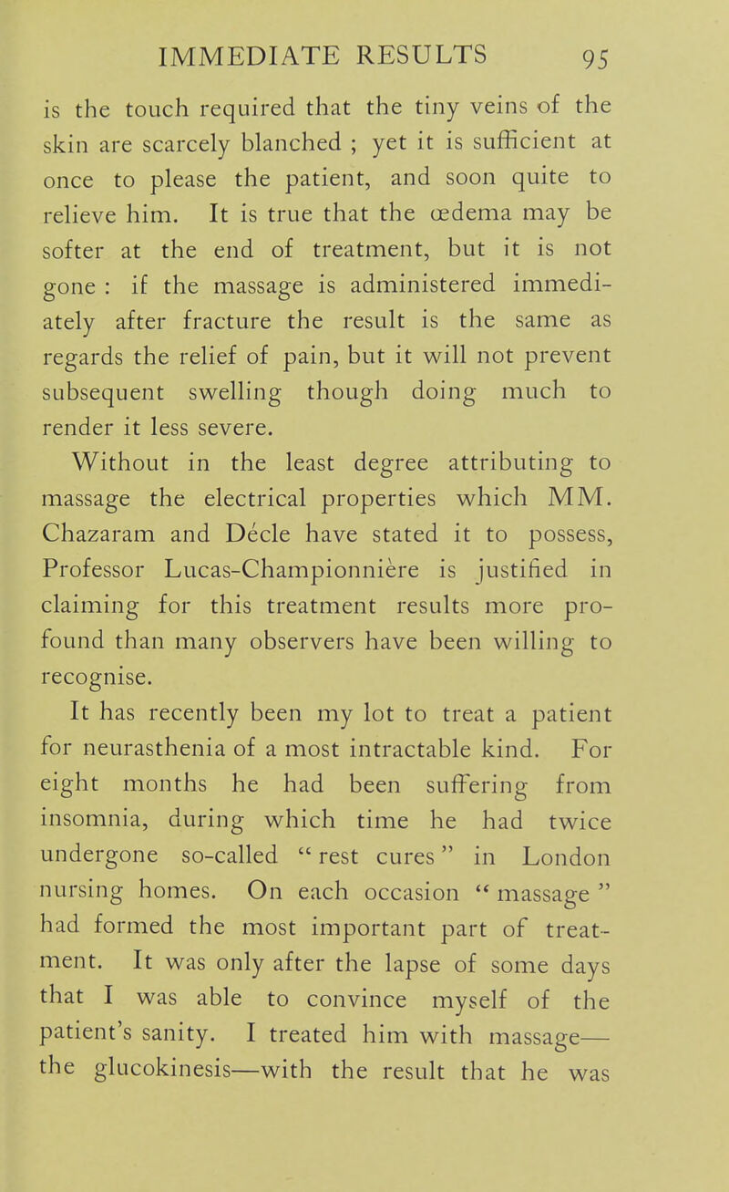 is the touch required that the tiny veins of the skin are scarcely blanched ; yet it is sufficient at once to please the patient, and soon quite to reheve him. It is true that the oedema may be softer at the end of treatment, but it is not gone : if the massage is administered immedi- ately after fracture the result is the same as regards the relief of pain, but it will not prevent subsequent swelling though doing much to render it less severe. Without in the least degree attributing to massage the electrical properties which MM. Chazaram and Decle have stated it to possess, Professor Lucas-Championniere is justified in claiming for this treatment results more pro- found than many observers have been willing to recognise. It has recently been my lot to treat a patient for neurasthenia of a most intractable kind. For eight months he had been suffering from insomnia, during which time he had twice undergone so-called  rest cures in London nursing homes. On each occasion massage  had formed the most important part of treat- ment. It was only after the lapse of some days that I was able to convince myself of the patient's sanity. I treated him with massage— the glucokinesis—with the result that he was