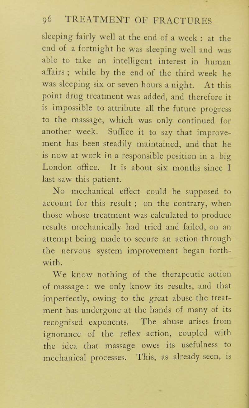 sleeping fairly well at the end of a week : at the end of a fortnight he was sleeping well and was able to take an intelligent interest in human affairs ; while by the end of the third week he was sleeping six or seven hours a night. At this point drug treatment was added, and therefore it is impossible to attribute all the future progress to the massage, which was only continued for another week. Suffice it to say that improve- ment has been steadily maintained, and that he is now at work in a responsible position in a big London office. It is about six months since I last saw this patient. No mechanical effect could be supposed to account for this result ; on the contrary, when those whose treatment was calculated to produce results mechanically had tried and failed, on an attempt being made to secure an action through the nervous system improvement began forth- with. We know nothing of the therapeutic action of massage : we only know its results, and that imperfectly, owing to the great abuse the treat- ment has undergone at the hands of many of its recognised exponents. The abuse arises from ignorance of the reflex action, coupled with the idea that massage owes its usefulness to mechanical processes. This, as already seen, is