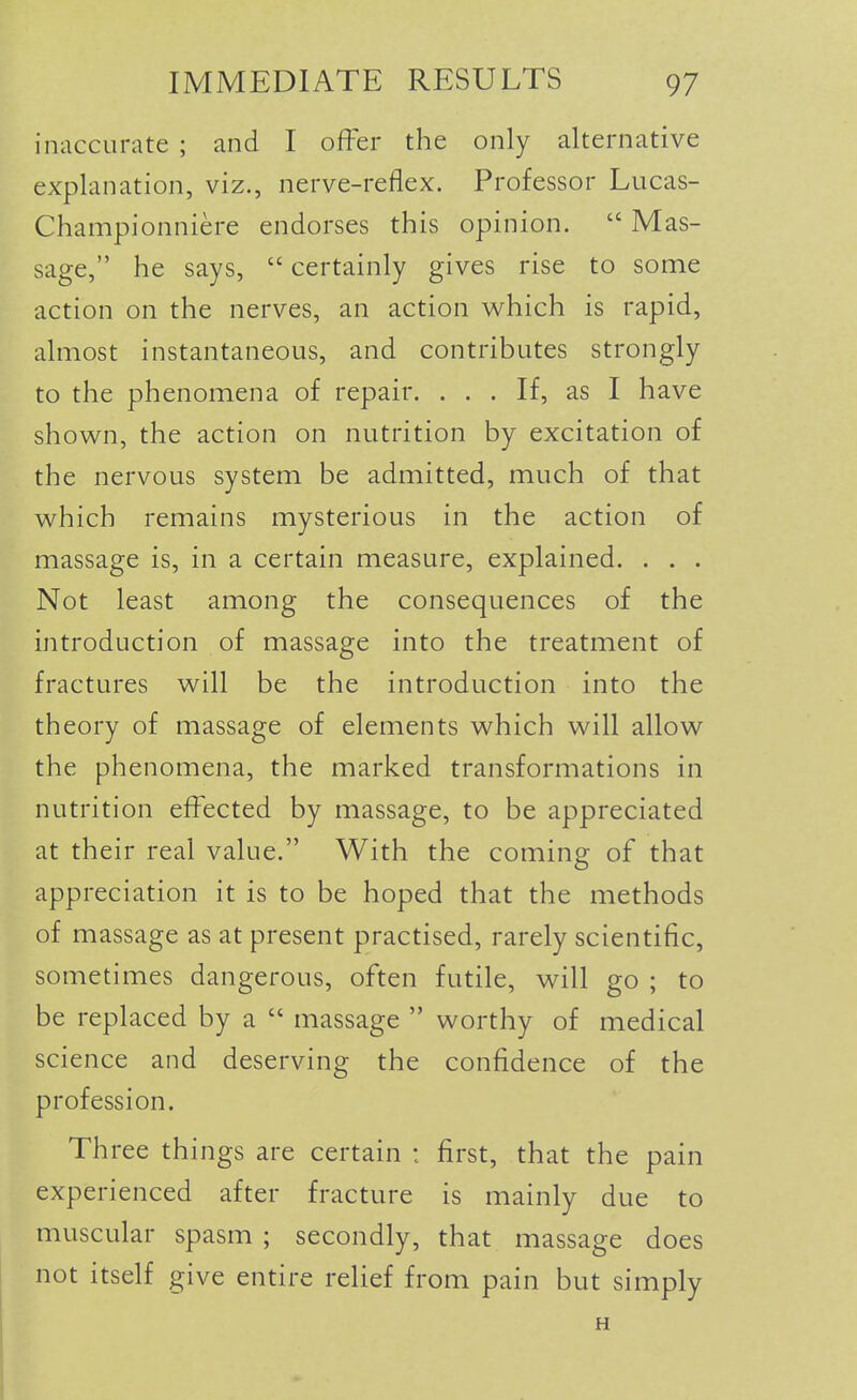 inaccurate ; and I offer the only alternative explanation, viz., nerve-reflex. Professor Lucas- Championniere endorses this opinion.  Mas- sage, he says,  certainly gives rise to some action on the nerves, an action which is rapid, almost instantaneous, and contributes strongly to the phenomena of repair. ... If, as I have shown, the action on nutrition by excitation of the nervous system be admitted, much of that which remains mysterious in the action of massage is, in a certain measure, explained. . . . Not least among the consequences of the introduction of massage into the treatment of fractures will be the introduction into the theory of massage of elements which will allow the phenomena, the marked transformations in nutrition effected by massage, to be appreciated at their real value. With the coming of that appreciation it is to be hoped that the methods of massage as at present practised, rarely scientific, sometimes dangerous, often futile, will go ; to be replaced by a  massage  worthy of medical science and deserving the confidence of the profession. Three things are certain : first, that the pain experienced after fracture is mainly due to muscular spasm ; secondly, that massage does not itself give entire relief from pain but simply