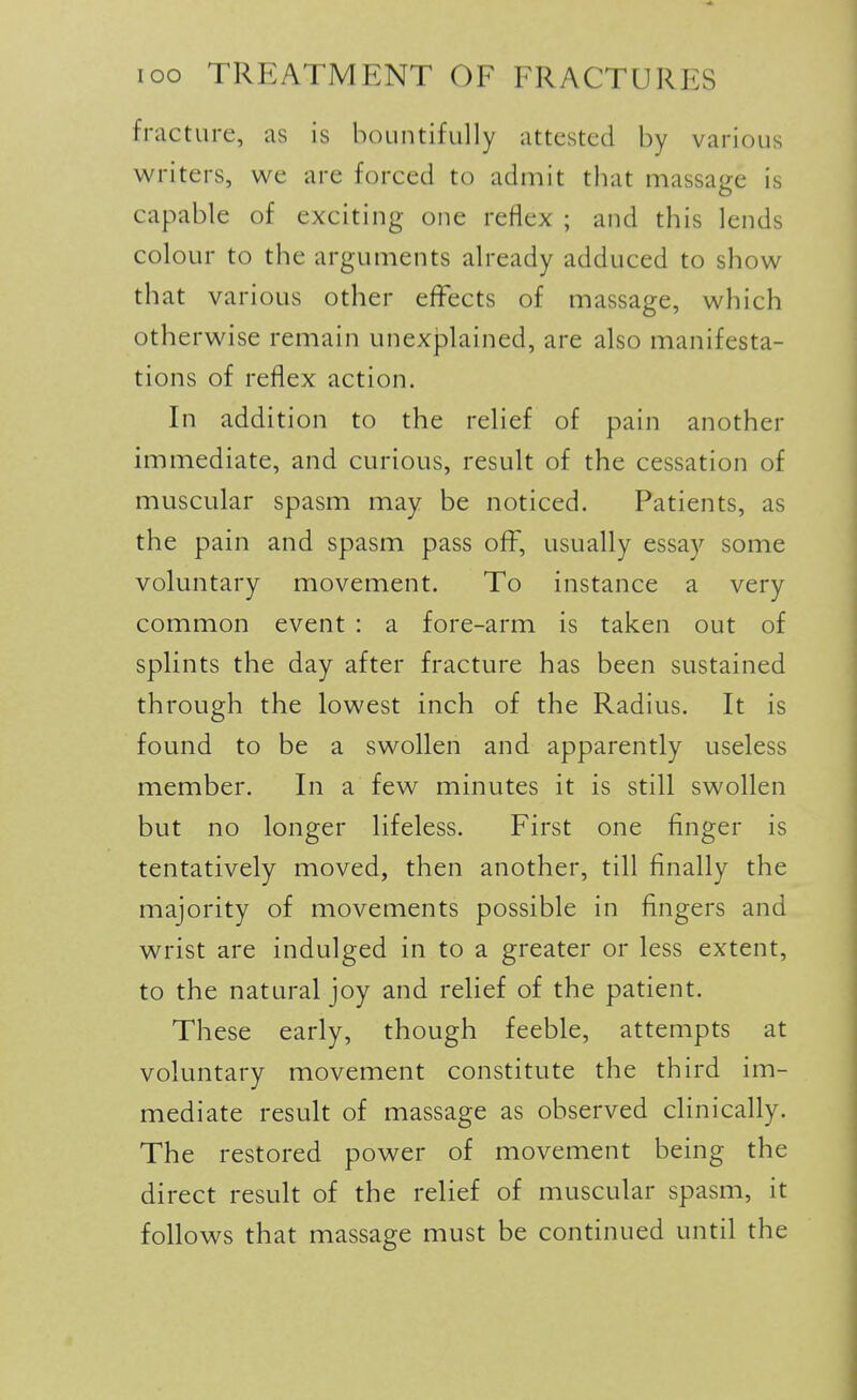 fracture, as is bountifully attested by various writers, we are forced to admit tbat massage is capable of exciting one reflex ; and this lends colour to the arguments already adduced to show that various other effects of massage, which otherwise remain unexplained, are also manifesta- tions of reflex action. In addition to the relief of pain another immediate, and curious, result of the cessation of muscular spasm may be noticed. Patients, as the pain and spasm pass off, usually essay some voluntary movement. To instance a very common event : a fore-arm is taken out of spHnts the day after fracture has been sustained through the lowest inch of the Radius. It is found to be a swollen and apparently useless member. In a few minutes it is still swollen but no longer lifeless. First one finger is tentatively moved, then another, till finally the majority of movements possible in fingers and wrist are indulged in to a greater or less extent, to the natural joy and relief of the patient. These early, though feeble, attempts at voluntary movement constitute the third im- mediate result of massage as observed clinically. The restored power of movement being the direct result of the relief of muscular spasm, it follows that massage must be continued until the