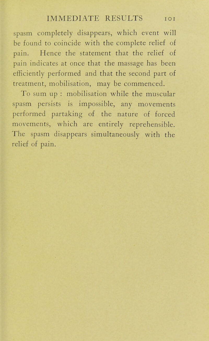 spasm completely disappears, which event will be found to coincide with the complete relief of pain. Hence the statement that the relief of pain indicates at once that the massage has been efficiently performed and that the second part of treatment, mobilisation, may be commenced. To sum up : mobilisation while the muscular spasm persists is impossible, any movements performed partaking of the nature of forced movements, which are entirely reprehensible. The spasm disappears simultaneously with the relief of pain.