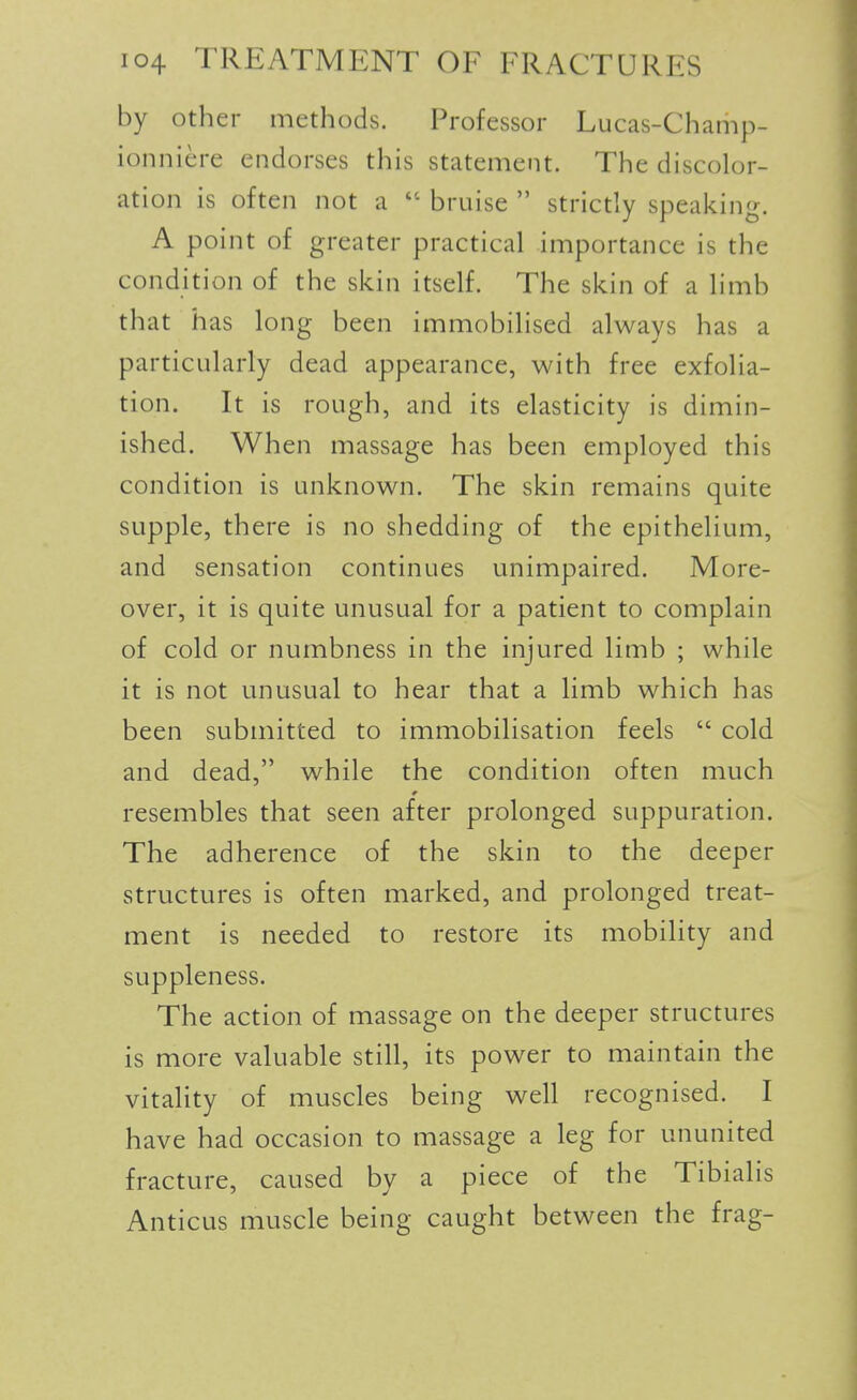 by other methods. Professor Lucas-Champ- ionniere endorses this statement. The discolor- ation is often not a bruise  strictly speaking. A point of greater practical importance is the condition of the skin itself. The skin of a limb that has long been immobilised always has a particularly dead appearance, with free exfolia- tion. It is rough, and its elasticity is dimin- ished. When massage has been employed this condition is unknown. The skin remains quite supple, there is no shedding of the epithelium, and sensation continues unimpaired. More- over, it is quite unusual for a patient to complain of cold or numbness in the injured limb ; while it is not unusual to hear that a limb which has been submitted to immobilisation feels  cold and dead, while the condition often much resembles that seen after prolonged suppuration. The adherence of the skin to the deeper structures is often marked, and prolonged treat- ment is needed to restore its mobility and suppleness. The action of massage on the deeper structures is more valuable still, its power to maintain the vitality of muscles being well recognised. I have had occasion to massage a leg for ununited fracture, caused by a piece of the Tibialis Anticus muscle being caught between the frag-