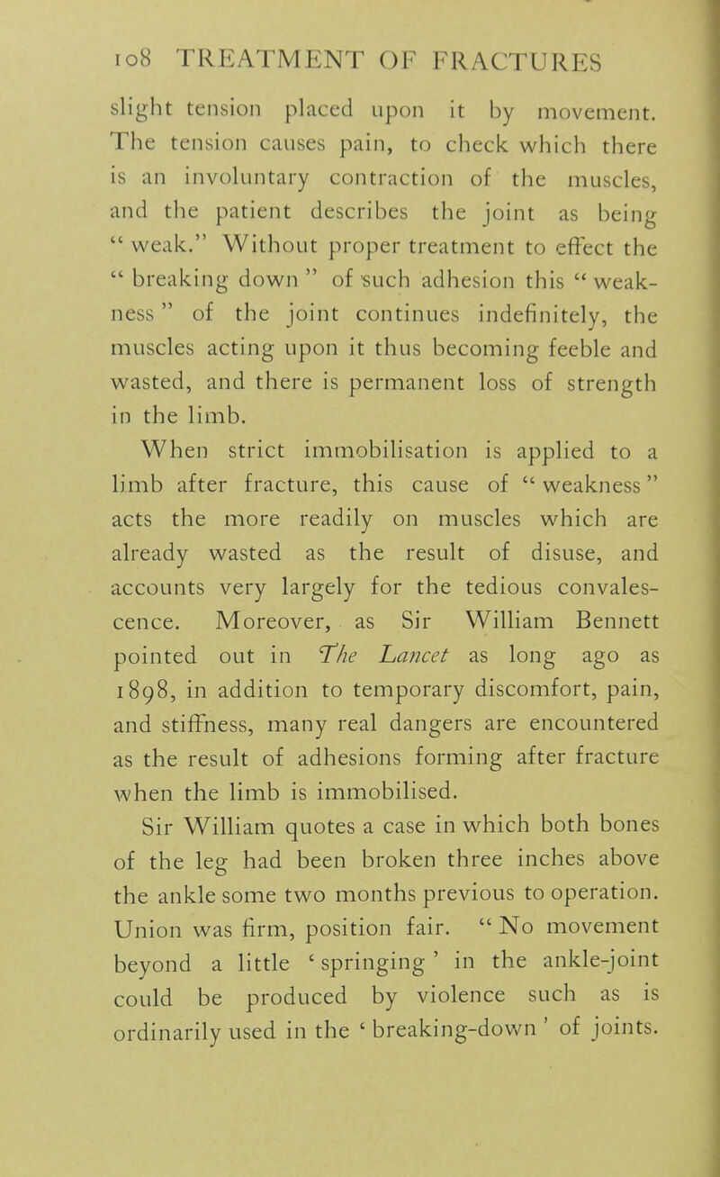 slight tension placed upon it by movement. The tension causes pain, to check which there is an involuntary contraction of the muscles, and the patient describes the joint as being  weak. Without proper treatment to effect the  breaking down  of such adhesion this  weak- ness  of the joint continues indefinitely, the muscles acting upon it thus becoming feeble and wasted, and there is permanent loss of strength in the limb. When strict immobilisation is applied to a limb after fracture, this cause of weakness acts the more readily on muscles which are already wasted as the result of disuse, and accounts very largely for the tedious convales- cence. Moreover, as Sir William Bennett pointed out in lihe hancet as long ago as 1898, in addition to temporary discomfort, pain, and stiffness, many real dangers are encountered as the result of adhesions forming after fracture when the limb is immobilised. Sir William quotes a case in which both bones of the leg had been broken three inches above the ankle some two months previous to operation. Union was firm, position fair.  No movement beyond a little ' springing ' in the ankle-joint could be produced by violence such as is ordinarily used in the ' breaking-down ' of joints.