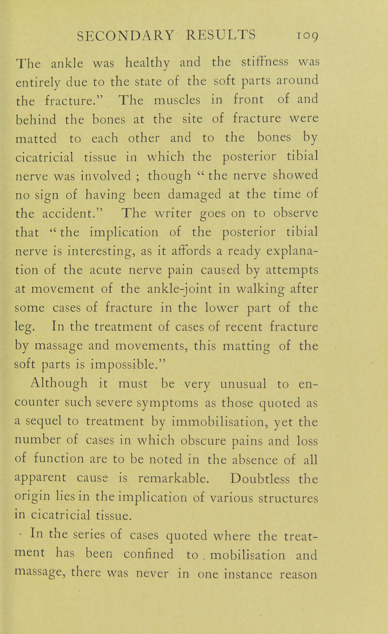 The ankle was healthy and the stiffness was entirely due to the state of the soft parts around the fracture. The muscles in front of and behind the bones at the site of fracture were matted to each other and to the bones by cicatricial tissue in which the posterior tibial nerve was involved ; though  the nerve showed no sign of having been damaged at the time of the accident. The writer goes on to observe that  the implication of the posterior tibial nerve is interesting, as it affords a ready explana- tion of the acute nerve pain caused by attempts at movement of the ankle-joint in walking after some cases of fracture in the lower part of the leg. In the treatment of cases of recent fracture by massage and movements, this matting of the soft parts is impossible. Although it must be very unusual to en- counter such severe symptoms as those quoted as a sequel to treatment by immobilisation, yet the number of cases in which obscure pains and loss of function are to be noted in the absence of all apparent cause is remarkable. Doubtless the origin lies in the implication of various structures in cicatricial tissue. • In the series of cases quoted where the treat- ment has been confined to . mobilisation and massage, there was never in one instance reason