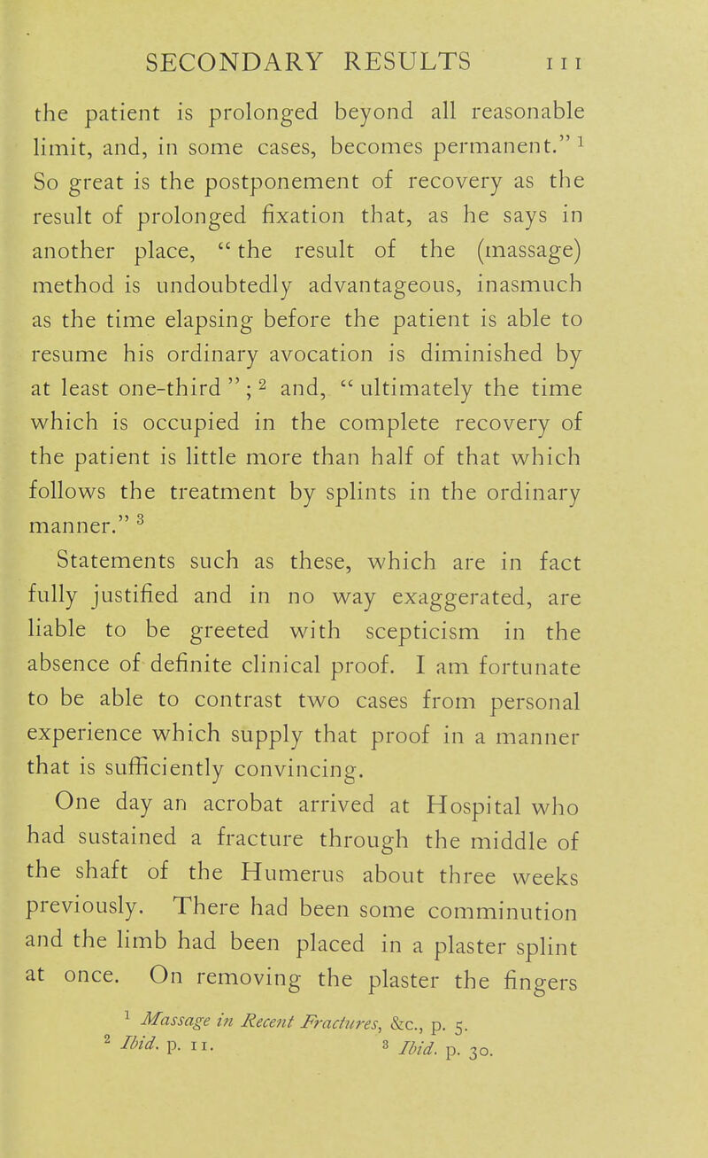 the patient is prolonged beyond all reasonable limit, and, in some cases, becomes permanent. i So great is the postponement of recovery as the result of prolonged fixation that, as he says in another place,  the result of the (massage) method is undoubtedly advantageous, inasmuch as the time elapsing before the patient is able to resume his ordinary avocation is diminished by at least one-third  ; ^ and,  ultimately the time which is occupied in the complete recovery of the patient is little more than half of that which follows the treatment by splints in the ordinary manner. ^ Statements such as these, which are in fact fully justified and in no way exaggerated, are liable to be greeted with scepticism in the absence of definite clinical proof. I am fortunate to be able to contrast two cases from personal experience which supply that proof in a manner that is sufficiently convincing. One day an acrobat arrived at Hospital who had sustained a fracture through the middle of the shaft of the Humerus about three weeks previously. There had been some comminution and the limb had been placed in a plaster splint at once. On removing the plaster the fingers 1 Massage in decent Fractures, &c., p. 5. 2 IMd. p. II. 3 /^/^_ p