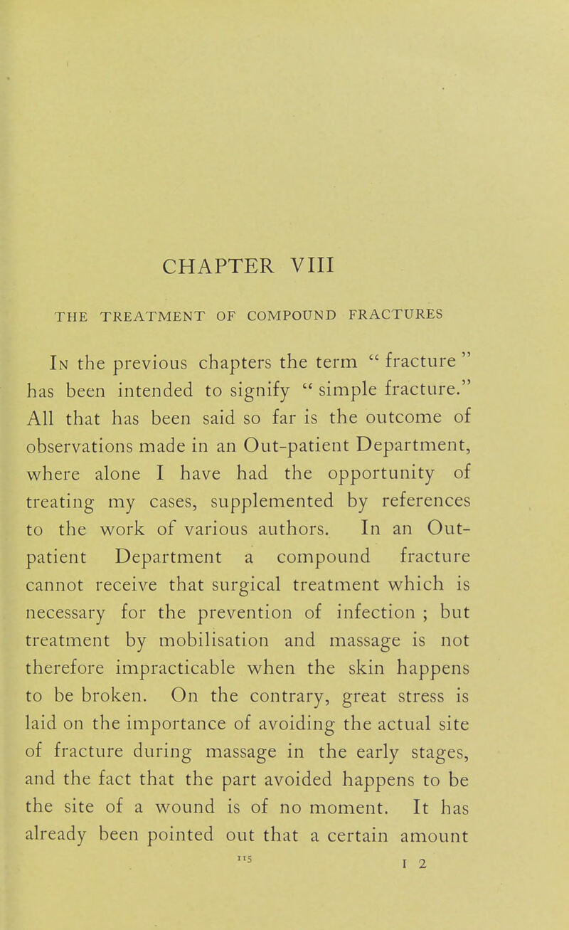 THE TREATMENT OF COMPOUND FRACTURES In the previous chapters the term  fracture  has been intended to signify  simple fracture. All that has been said so far is the outcome of observations made in an Out-patient Department, where alone I have had the opportunity of treating my cases, supplemented by references to the work of various authors. In an Out- patient Department a compound fracture cannot receive that surgical treatment which is necessary for the prevention of infection ; but treatment by mobilisation and massage is not therefore impracticable when the skin happens to be broken. On the contrary, great stress is laid on the importance of avoiding the actual site of fracture during massage in the early stages, and the fact that the part avoided happens to be the site of a wound is of no moment. It has already been pointed out that a certain amount