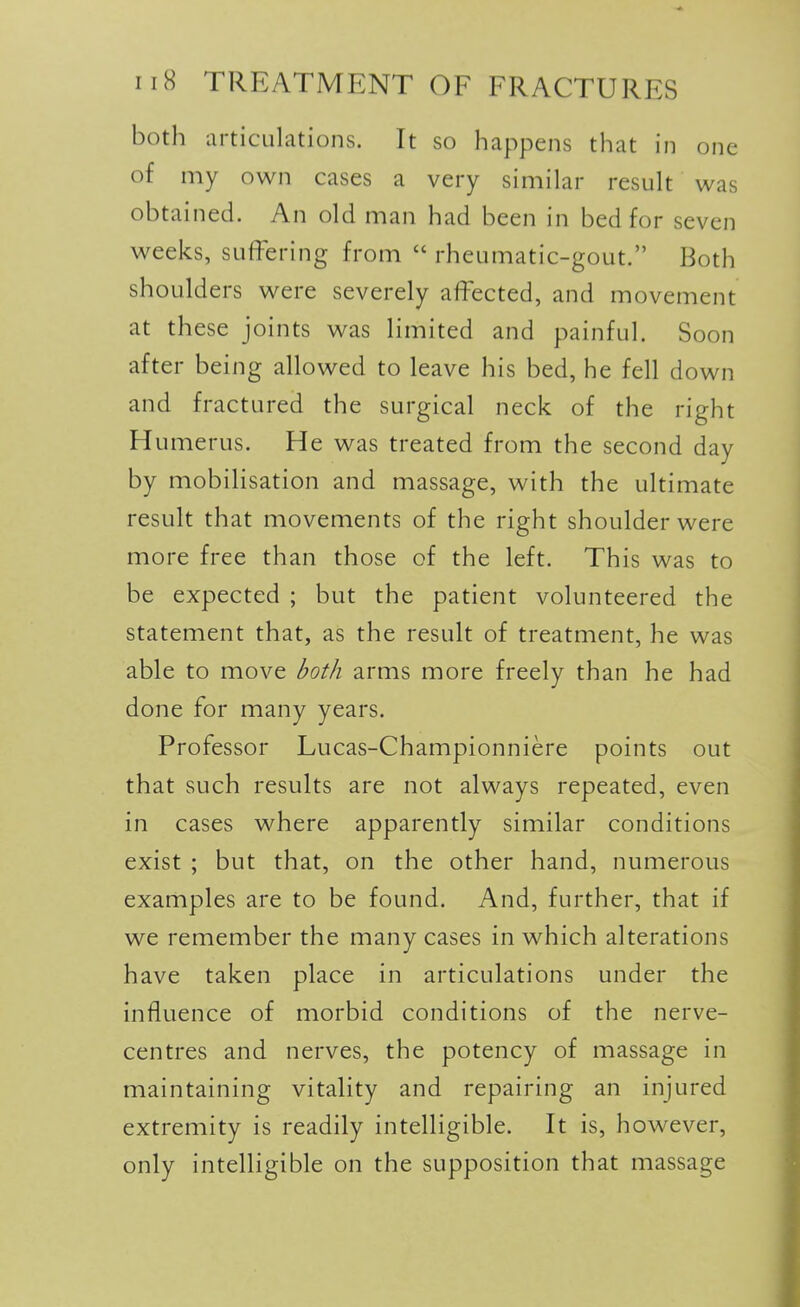 both articulations. It so happens that in one of my own cases a very similar result was obtained. An old man had been in bed for seven weeks, suffering from  rheumatic-gout. Both shoulders were severely affected, and movement at these joints was limited and painful. Soon after being allowed to leave his bed, he fell down and fractured the surgical neck of the right Humerus. He was treated from the second day by mobilisation and massage, with the ultimate result that movements of the right shoulder were more free than those of the left. This was to be expected ; but the patient volunteered the statement that, as the result of treatment, he was able to move both arms more freely than he had done for many years. Professor Lucas-Championniere points out that such results are not always repeated, even in cases where apparently similar conditions exist ; but that, on the other hand, numerous examples are to be found. And, further, that if we remember the many cases in which alterations have taken place in articulations under the influence of morbid conditions of the nerve- centres and nerves, the potency of massage in maintaining vitality and repairing an injured extremity is readily intelligible. It is, however, only intelligible on the supposition that massage