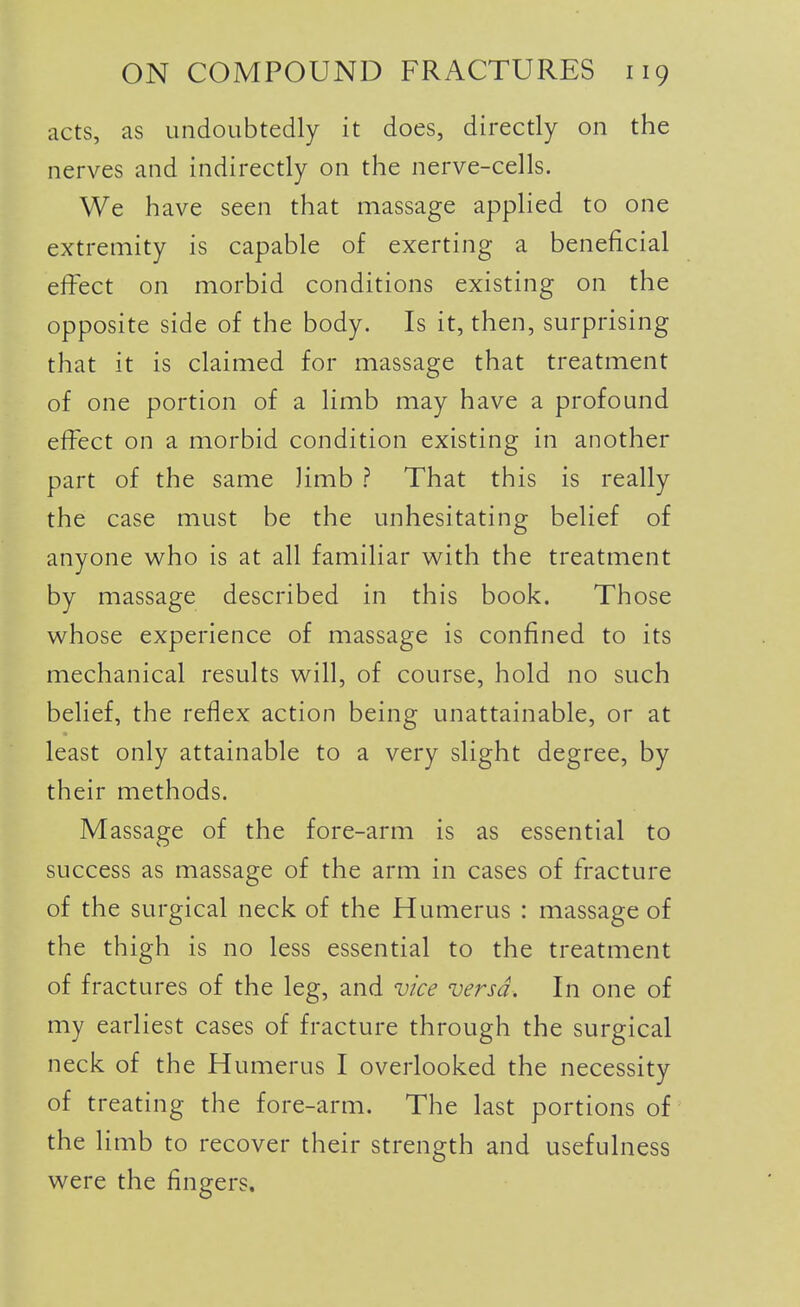 acts, as undoubtedly it does, directly on the nerves and indirectly on the nerve-cells. We have seen that massage applied to one extremity is capable of exerting a beneficial effect on morbid conditions existing on the opposite side of the body. Is it, then, surprising that it is claimed for massage that treatment of one portion of a limb may have a profound effect on a morbid condition existing in another part of the same limb ? That this is really the case must be the unhesitating belief of anyone who is at all familiar with the treatment by massage described in this book. Those whose experience of massage is confined to its mechanical results will, of course, hold no such belief, the reflex action being unattainable, or at least only attainable to a very slight degree, by their methods. Massage of the fore-arm is as essential to success as massage of the arm in cases of fracture of the surgical neck of the Humerus : massage of the thigh is no less essential to the treatment of fractures of the leg, and vice versa. In one of my earliest cases of fracture through the surgical neck of the Humerus I overlooked the necessity of treating the fore-arm. The last portions of the limb to recover their strength and usefulness were the fingers.