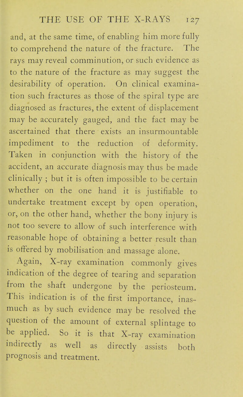 and, at the same time, of enabling him more fully to comprehend the nature of the fracture. The rays may reveal comminution, or such evidence as to the nature of the fracture as may suggest the desirability of operation. On clinical examina- tion such fractures as those of the spiral type are diagnosed as fractures, the extent of displacement may be accurately gauged, and the fact may be ascertained that there exists an insurmountable impediment to the reduction of deformity. Taken in conjunction with the history of the accident, an accurate diagnosis may thus be made clinically ; but it is often impossible to be certain w^hether on the one hand it is justifiable to undertake treatment except by open operation, or, on the other hand, w^hether the bony injury is not too severe to allov^ of such interference with reasonable hope of obtaining a better result than is offered by mobilisation and massage alone. Again, X-ray examination commonly gives indication of the degree of tearing and separation from the shaft undergone by the periosteum. This indication is of the first importance, inas- much as by such evidence may be resolved the question of the amount of external splintage to be appHed. So it is that X-ray examination indirectly as well as directly assists both prognosis and treatment. 1