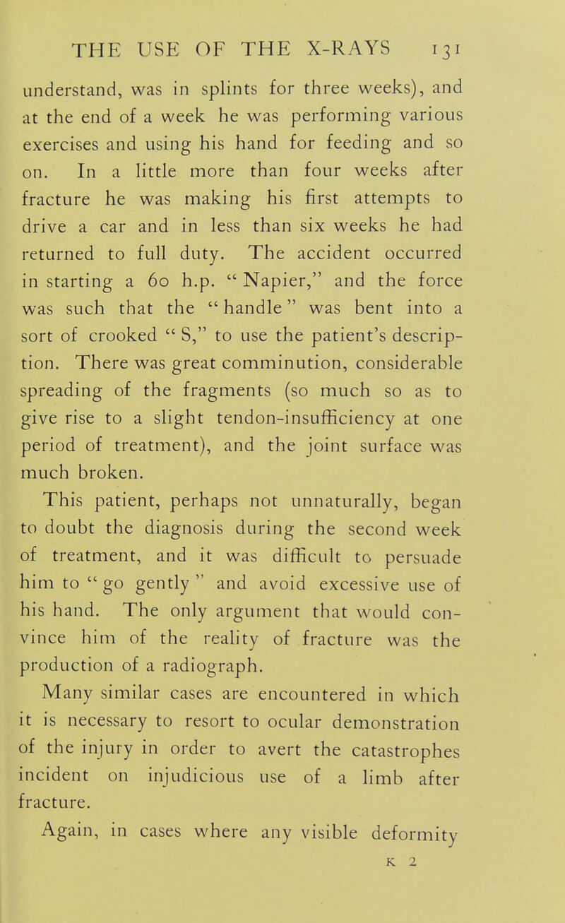 understand, was in splints for three weeks), and at the end of a week he was performing various exercises and using his hand for feeding and so on. In a Httle more than four weeks after fracture he was making his first attempts to drive a car and in less than six weeks he had returned to full duty. The accident occurred in starting a 60 h.p.  Napier, and the force was such that the  handle was bent into a sort of crooked  S, to use the patient's descrip- tion. There was great comminution, considerable spreading of the fragments (so much so as to give rise to a slight tendon-insufficiency at one period of treatment), and the joint surface was much broken. This patient, perhaps not unnaturally, began to doubt the diagnosis during the second week of treatment, and it was difficult to persuade him to go gently and avoid excessive use of his hand. The only argument that would con- vince him of the reality of fracture was the production of a radiograph. Many similar cases are encountered in which it is necessary to resort to ocular demonstration of the injury in order to avert the catastrophes incident on injudicious use of a limb after fracture. Again, in cases where any visible deformity K 2