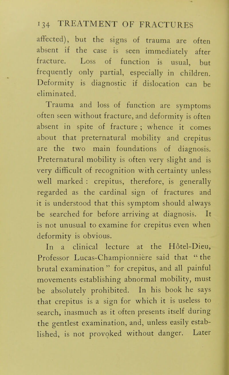 affected), but the signs of trauma are often absent if the case is seen immediately after fracture. Loss of function is usual, but frequently only partial, especially in children. Deformity is diagnostic if dislocation can be eliminated. Trauma and loss of function are symptoms often seen without fracture, and deformity is often absent in spite of fracture ; whence it comes about that preternatural mobility and crepitus are the two main foundations of diagnosis. Preternatural mobility is often very slight and is very difficult of recognition with certainty unless well marked : crepitus, therefore, is generally regarded as the cardinal sign of fractures and it is understood that this symptom should always be searched for before arriving at diagnosis. It is not unusual to examine for crepitus even when deformity is obvious. In a clinical lecture at the Hotel-Dieu, Professor Lucas-Championniere said that  the brutal examination  for crepitus, and all painful movements establishing abnormal mobility, must be absolutely prohibited. In his book he says that crepitus is a sign for which it is useless to search, inasmuch as it often presents itself during the gentlest examination, and, unless easily estab- lished, is not prov9ked without danger. Later