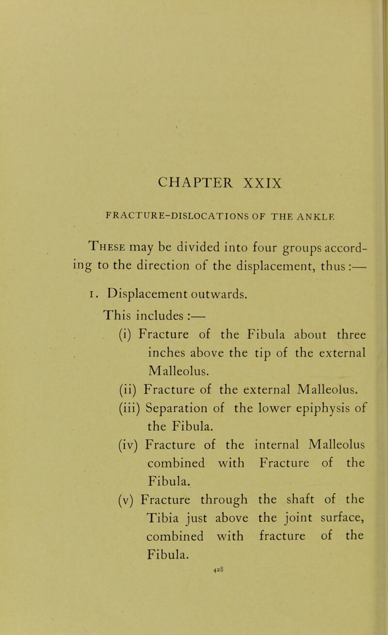 CHAPTER XXIX FRACTURE-DISLOCATIONS OF THE ANKLE These may be divided into four groups accord- ng to the direction of the displacement, thus:— I. Displacement outwards. This includes :— (i) Fracture of the Fibula about three inches above the tip of the external Malleolus. (ii) Fracture of the external Malleolus. (iii) Separation of the lower epiphysis of the Fibula. (iv) Fracture of the internal Malleolus combined with Fracture of the Fibula. (v) Fracture through the shaft of the Tibia just above the joint surface, combined with fracture of the Fibula.