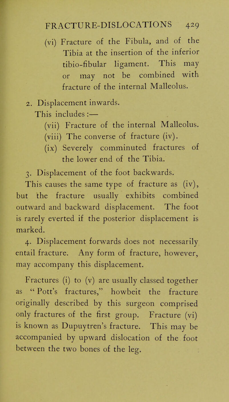 (vi) Fracture of the Fibula, and of the Tibia at the insertion of the inferior tibio-fibular ligament. This may- or may not be combined with fracture of the internal Malleolus. 2. Displacement inwards. This includes:— (vii) Fracture of the internal Malleolus. (viii) The converse of fracture (iv). (ix) Severely comminuted fractures of the lower end of the Tibia. 3. Displacement of the foot backwards. This causes the same type of fracture as (iv), but the fracture usually exhibits combined outward and backward displacement. The foot is rarely everted if the posterior displacement is marked. 4. Displacement forwards does not necessarily entail fracture. Any form of fracture, however, may accompany this displacement. Fractures (i) to (v) are usually classed together as  Pott's fractures, howbeit the fracture originally described by this surgeon comprised only fractures of the first group. Fracture (vi) is known as Dupuytren's fracture. This may be accompanied by upward dislocation of the foot between the two bones of the leg.