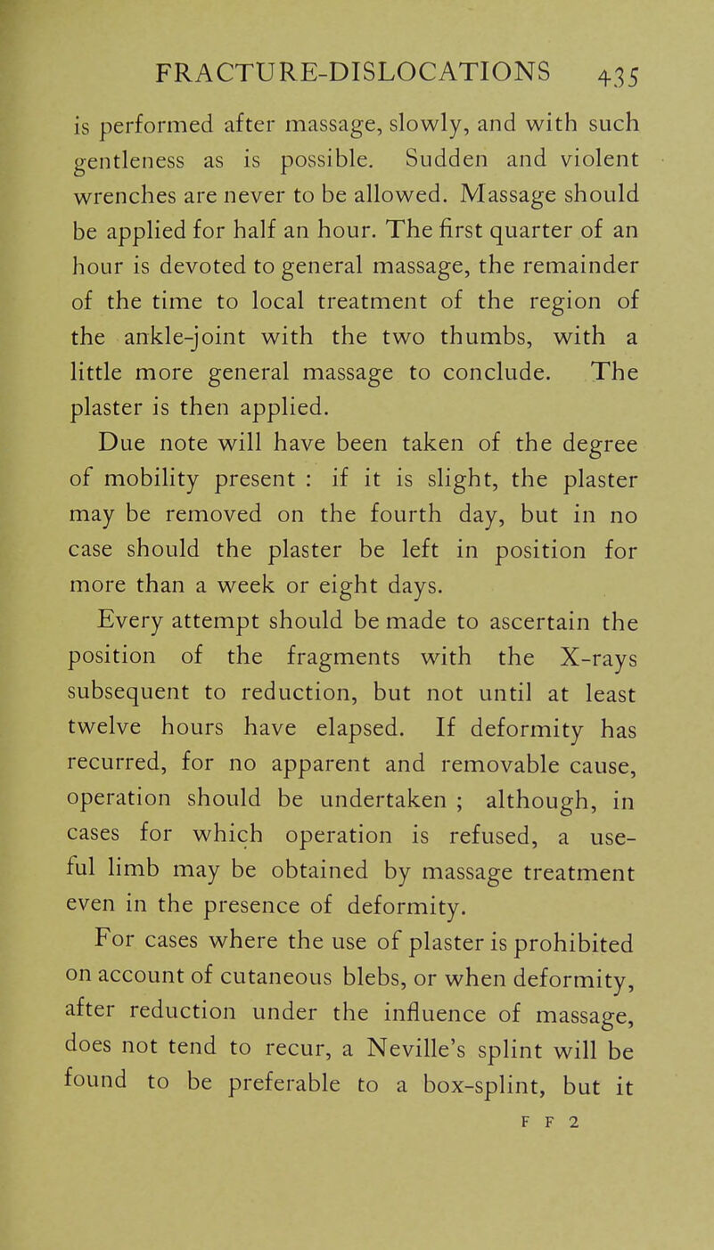 is performed after massage, slowly, and with such gentleness as is possible. Sudden and violent wrenches are never to be allowed. Massage should be applied for half an hour. The first quarter of an hour is devoted to general massage, the remainder of the time to local treatment of the region of the ankle-joint with the two thumbs, with a little more general massage to conclude. The plaster is then applied. Due note will have been taken of the degree of mobility present : if it is slight, the plaster may be removed on the fourth day, but in no case should the plaster be left in position for more than a week or eight days. Every attempt should be made to ascertain the position of the fragments with the X-rays subsequent to reduction, but not until at least twelve hours have elapsed. If deformity has recurred, for no apparent and removable cause, operation should be undertaken ; although, in cases for which operation is refused, a use- ful hmb may be obtained by massage treatment even in the presence of deformity. For cases where the use of plaster is prohibited on account of cutaneous blebs, or when deformity, after reduction under the influence of massage, does not tend to recur, a Neville's splint will be found to be preferable to a box-splint, but it F F 2