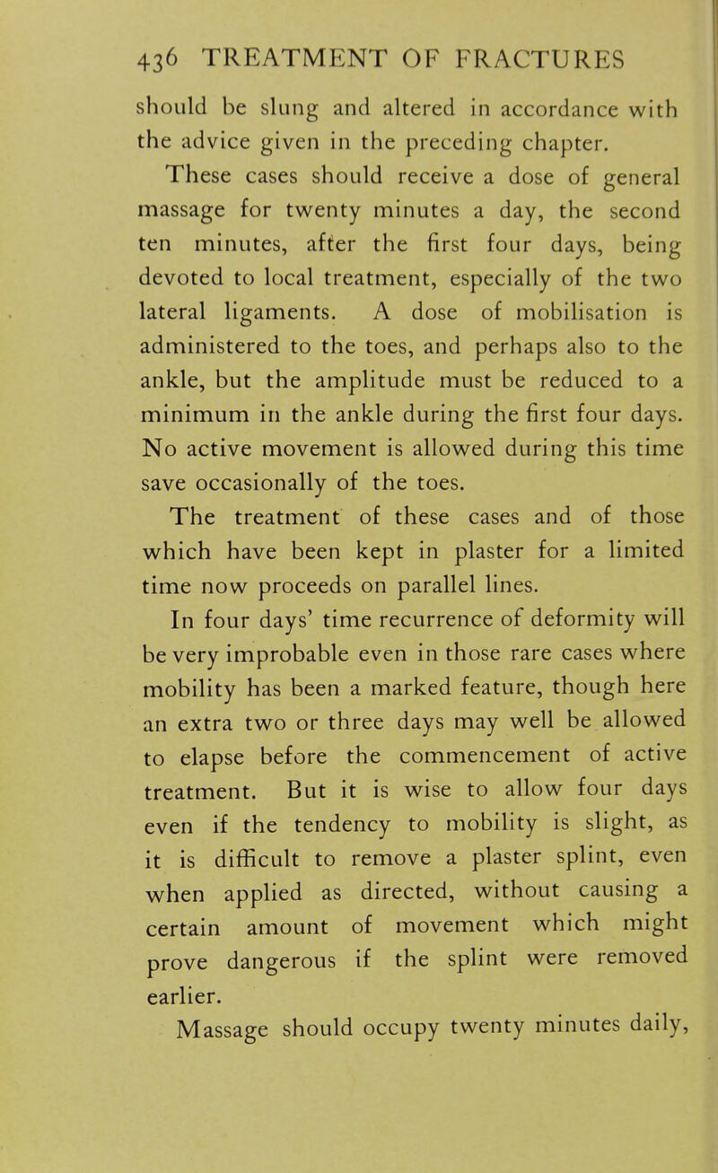 should be slung and altered in accordance with the advice given in the preceding chapter. These cases should receive a dose of general massage for twenty minutes a day, the second ten minutes, after the first four days, being devoted to local treatment, especially of the two lateral ligaments. A dose of mobilisation is administered to the toes, and perhaps also to the ankle, but the amplitude must be reduced to a minimum in the ankle during the first four days. No active movement is allowed during this time save occasionally of the toes. The treatment of these cases and of those which have been kept in plaster for a limited time now proceeds on parallel lines. In four days' time recurrence of deformity will be very improbable even in those rare cases where mobility has been a marked feature, though here an extra two or three days may well be allowed to elapse before the commencement of active treatment. But it is wise to allow four days even if the tendency to mobility is slight, as it is difficult to remove a plaster splint, even when applied as directed, without causing a certain amount of movement which might prove dangerous if the splint were removed earlier. Massage should occupy twenty minutes daily.
