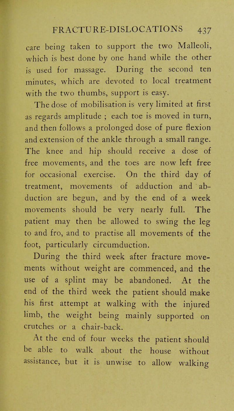 care being taken to support the two Malleoli, which is best done by one hand while the other is used for massage. During the second ten minutes, which are devoted to local treatment with the two thumbs, support is easy. The dose of mobilisation is very limited at first as regards amplitude ; each toe is moved in turn, and then follows a prolonged dose of pure flexion and extension of the ankle through a small range. The knee and hip should receive a dose of free movements, and the toes are now left free for occasional exercise. On the third day of treatment, movements of adduction and ab- duction are begun, and by the end of a week movements should be very nearly full. The patient may then be allowed to swing the leg to and fro, and to practise all movements of the foot, particularly circumduction. During the third week after fracture move- ments without weight are commenced, and the use of a splint may be abandoned. At the end of the third week the patient should make his first attempt at walking with the injured limb, the weight being mainly supported on crutches or a chair-back. At the end of four weeks the patient should be able to walk about the house without assistance, but it is unwise to allow walking