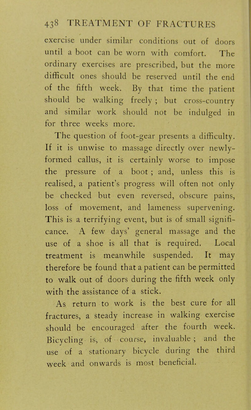 exercise under similar conditions out of doors until a boot can be worn with comfort. The ordinary exercises are prescribed, but the more difficult ones should be reserved until the end of the fifth week. By that time the patient should be walking freely ; but cross-country and similar work should not be indulged in for three weeks more. The question of foot-gear presents a difficulty. If it is unwise to massage directly over newly- formed callus, it is certainly worse to impose the pressure of a boot ; and, unless this is realised, a patient's progress will often not only be checked but even reversed, obscure pains, loss of movement, and lameness supervening. This is a terrifying event, but is of small signifi- cance. A few days' general massage and the use of a shoe is all that is required. Local treatment is meanwhile suspended. It may therefore be found that a patient can be permitted to walk out of doors during the fifth week only with the assistance of a stick. As return to work is the best cure for all fractures, a steady increase in walking exercise should be encouraged after the fourth week. BicycUng is, of course, invaluable ; and the use of a stationary bicycle during the third week and onwards is most beneficial.