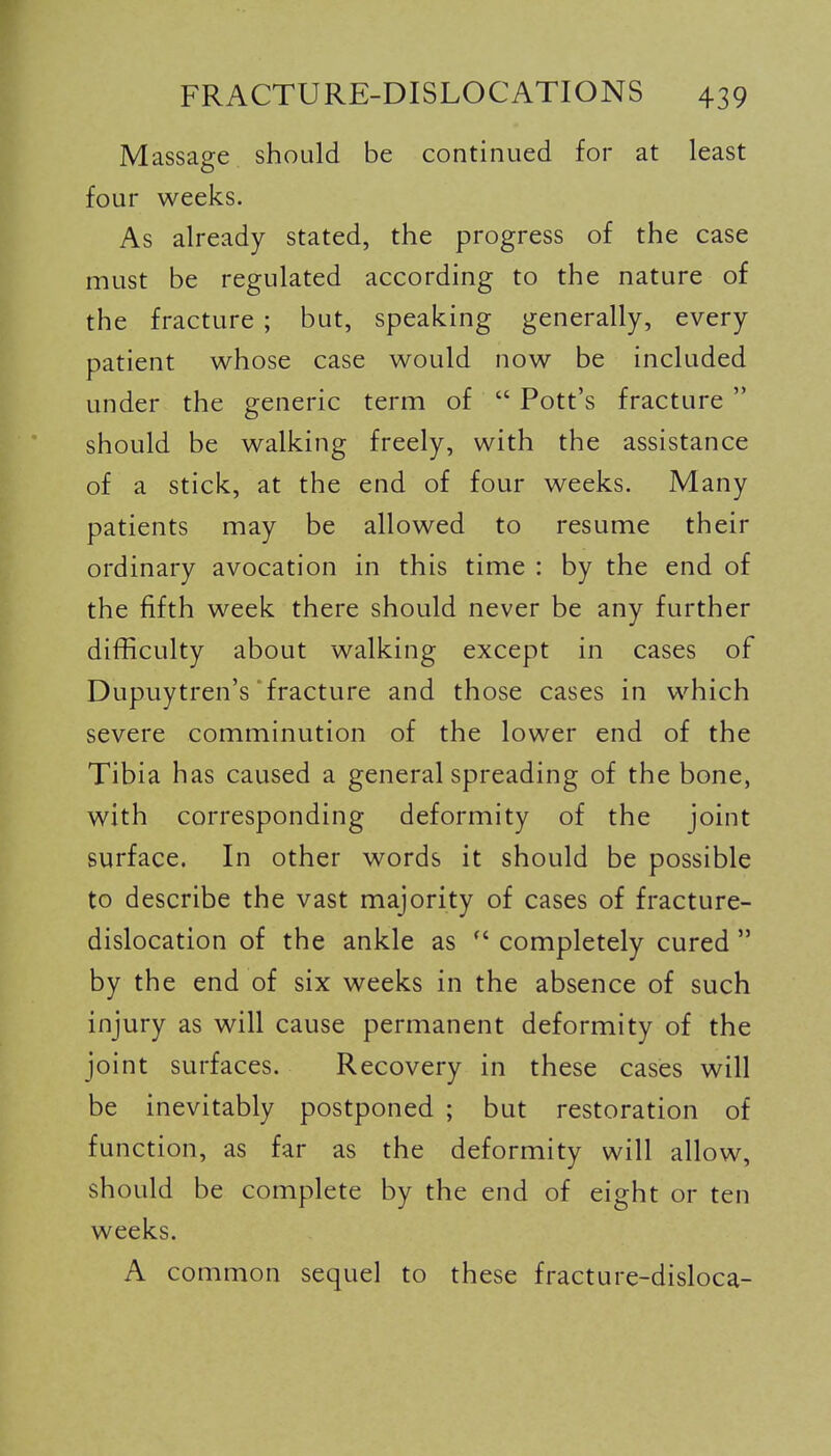 Massage should be continued for at least four weeks. As already stated, the progress of the case must be regulated according to the nature of the fracture ; but, speaking generally, every patient whose case would now be included under the generic term of  Pott's fracture  should be walking freely, with the assistance of a stick, at the end of four weeks. Many patients may be allowed to resume their ordinary avocation in this time : by the end of the fifth week there should never be any further difficulty about walking except in cases of Dupuytren's'fracture and those cases in which severe comminution of the lower end of the Tibia has caused a general spreading of the bone, with corresponding deformity of the joint surface. In other words it should be possible to describe the vast majority of cases of fracture- dislocation of the ankle as  completely cured  by the end of six weeks in the absence of such injury as will cause permanent deformity of the joint surfaces. Recovery in these cases will be inevitably postponed ; but restoration of function, as far as the deformity will allow, should be complete by the end of eight or ten weeks. A common sequel to these fracture-disloca-