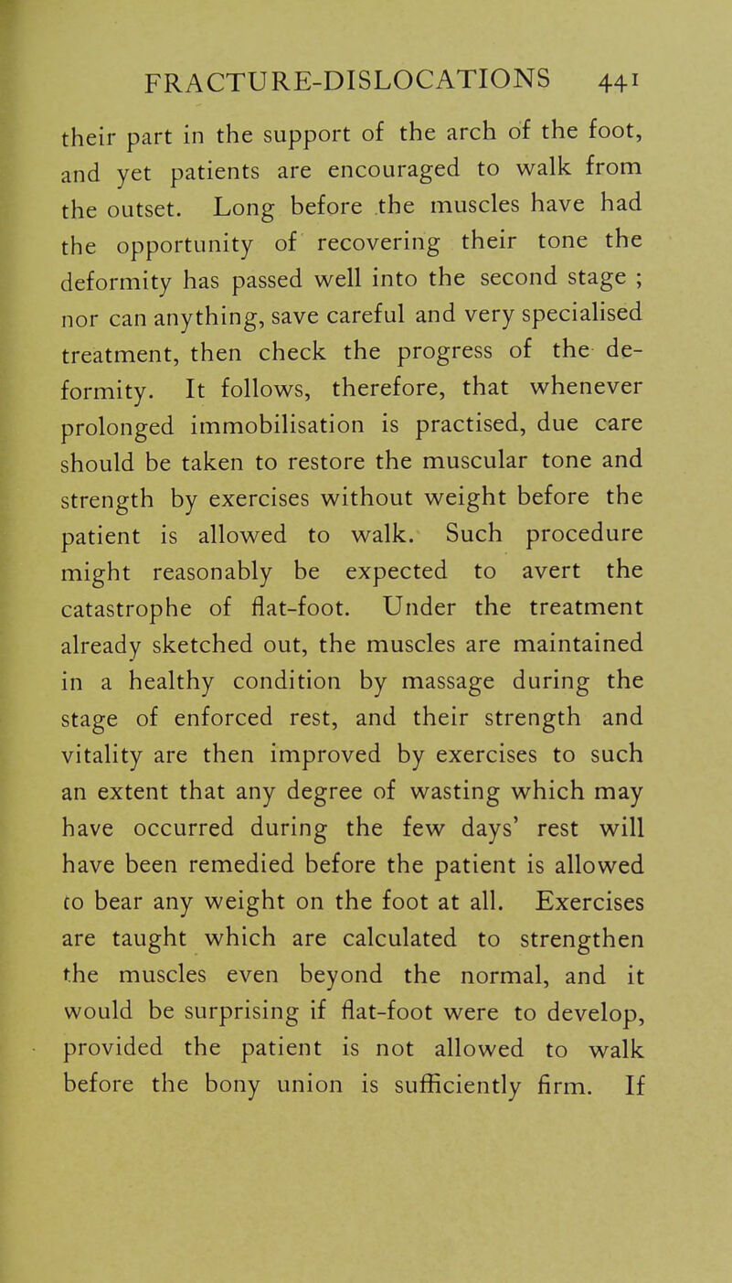 their part in the support of the arch of the foot, and yet patients are encouraged to walk from the outset. Long before the muscles have had the opportunity of recovering their tone the deformity has passed well into the second stage ; nor can anything, save careful and very specialised treatment, then check the progress of the de- formity. It follows, therefore, that whenever prolonged immobilisation is practised, due care should be taken to restore the muscular tone and strength by exercises without weight before the patient is allowed to walk. Such procedure might reasonably be expected to avert the catastrophe of flat-foot. Under the treatment already sketched out, the muscles are maintained in a healthy condition by massage during the stage of enforced rest, and their strength and vitality are then improved by exercises to such an extent that any degree of wasting which may have occurred during the few days' rest will have been remedied before the patient is allowed to bear any weight on the foot at all. Exercises are taught which are calculated to strengthen the muscles even beyond the normal, and it would be surprising if flat-foot were to develop, provided the patient is not allowed to walk before the bony union is sufficiently firm. If