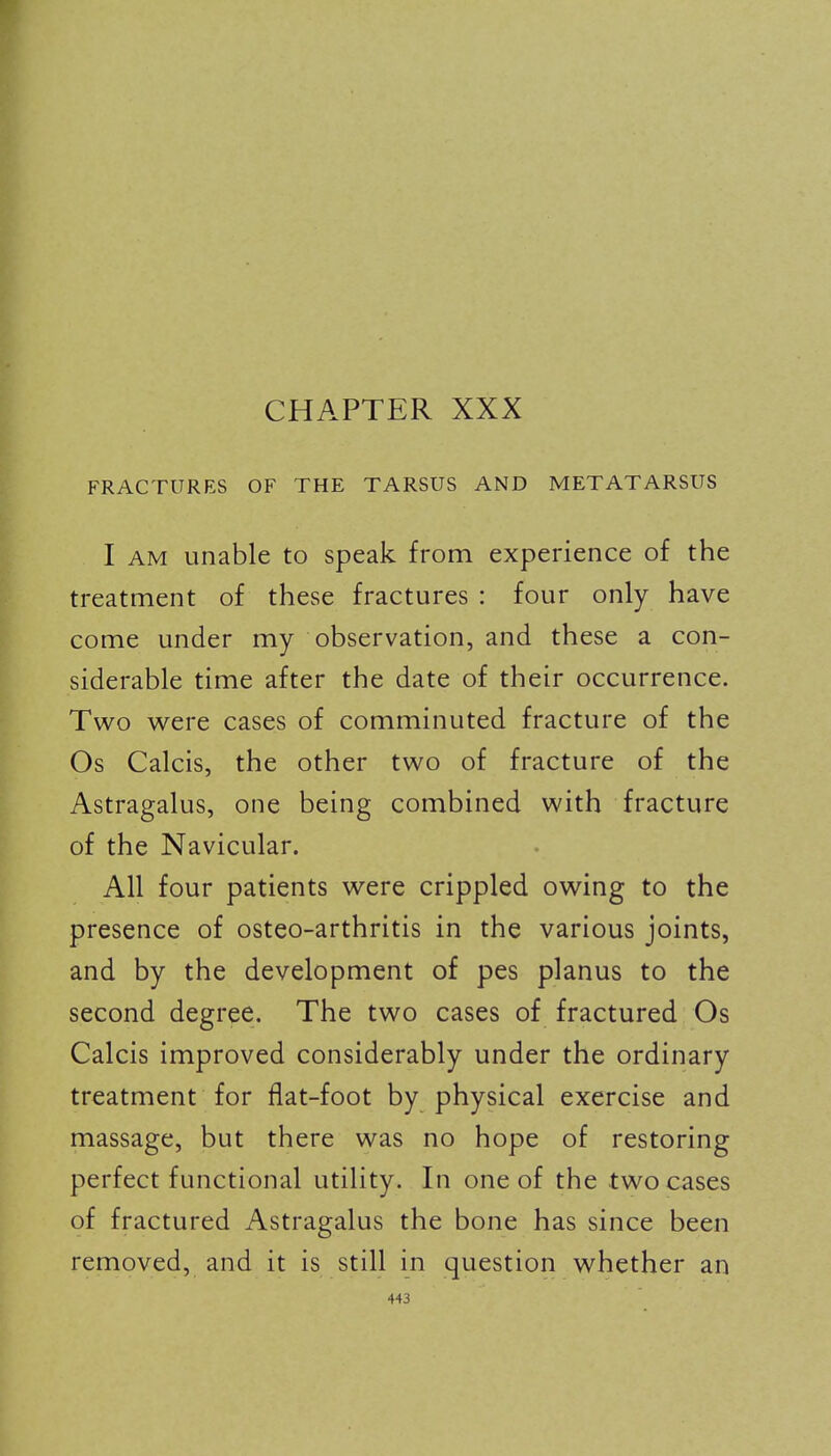 CHAPTER XXX FRACTURES OF THE TARSUS AND METATARSUS I AM unable to speak from experience of the treatment of these fractures : four only have come under my observation, and these a con- siderable time after the date of their occurrence. Two were cases of comminuted fracture of the Os Calcis, the other two of fracture of the Astragalus, one being combined with fracture of the Navicular. All four patients were crippled owing to the presence of osteo-arthritis in the various joints, and by the development of pes planus to the second degree. The two cases of fractured Os Calcis improved considerably under the ordinary treatment for flat-foot by physical exercise and massage, but there was no hope of restoring perfect functional utility. In one of the two cases of fractured Astragalus the bone has since been removed, and it is still in question whether an