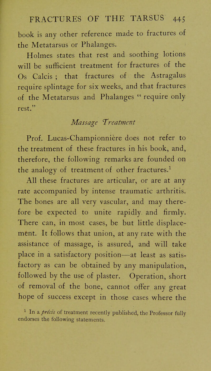 book is any other reference made to fractures of the Metatarsus or Phalanges. Holmes states that rest and soothing lotions will be sufficient treatment for fractures of the Os Calcis ; that fractures of the Astragalus require splintage for six weeks, and that fractures of the Metatarsus and Phalanges  require only rest. Massage Treatment Prof. Lucas-Championniere does not refer to the treatment of these fractures in his book, and, therefore, the following remarks are founded on the analogy of treatment of other fractures.^ All these fractures are articular, or are at any rate accompanied by intense traumatic arthritis. The bones are all very vascular, and may there- fore be expected to unite rapidly and firmly. There can, in most cases, be but little displace- ment. It follows that union, at any rate with the assistance of massage, is assured, and will take place in a satisfactory position—at least as satis- factory as can be obtained by any manipulation, followed by the use of plaster. Operation, short of removal of the bone, cannot offisr any great hope of success except in those cases where the 1 In a prkis of treatment recently published, the Professor fully endorses the following statements.