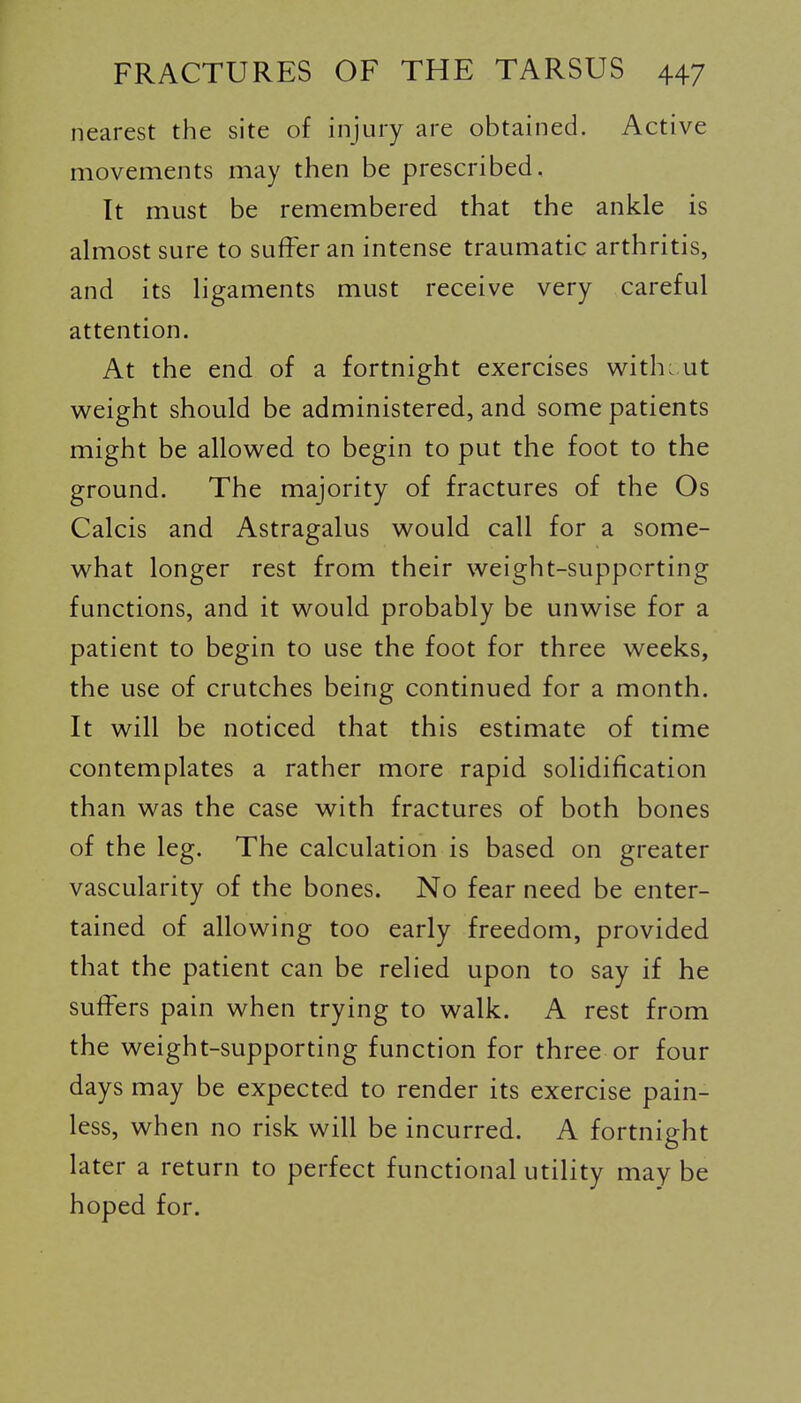 nearest the site of injury are obtained. Active movements may then be prescribed. It must be remembered that the ankle is almost sure to suffer an intense traumatic arthritis, and its ligaments must receive very careful attention. At the end of a fortnight exercises witho ut weight should be administered, and some patients might be allowed to begin to put the foot to the ground. The majority of fractures of the Os Calcis and Astragalus would call for a some- what longer rest from their weight-supporting functions, and it would probably be unwise for a patient to begin to use the foot for three weeks, the use of crutches being continued for a month. It will be noticed that this estimate of time contemplates a rather more rapid solidification than was the case with fractures of both bones of the leg. The calculation is based on greater vascularity of the bones. No fear need be enter- tained of allowing too early freedom, provided that the patient can be relied upon to say if he suffers pain when trying to walk. A rest from the weight-supporting function for three or four days may be expected to render its exercise pain- less, when no risk will be incurred. A fortnight later a return to perfect functional utility may be hoped for.