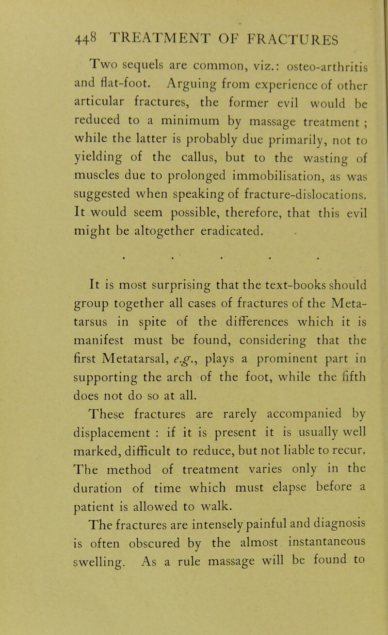 Two sequels are common, viz.: osteo-arthritis and flat-foot. Arguing from experience of other articular fractures, the former evil would be reduced to a minimum by massage treatment ; while the latter is probably due primarily, not to yielding of the callus, but to the wasting of muscles due to prolonged immobilisation, as was suggested when speaking of fracture-dislocations. It would seem possible, therefore, that this evil might be altogether eradicated. • • • • • It is most surprising that the text-books should group together all cases of fractures of the Meta- tarsus in spite of the differences which it is manifest must be found, considering that the first Metatarsal, e.g., plays a prominent part in supporting the arch of the foot, while the fifth does not do so at all. These fractures are rarely accompanied by displacement : if it is present it is usually well marked, difficult to reduce, but not liable to recur. The method of treatment varies only in the duration of time which must elapse before a patient is allowed to walk. The fractures are intensely painful and diagnosis is often obscured by the almost instantaneous swelling. As a rule massage will be found to