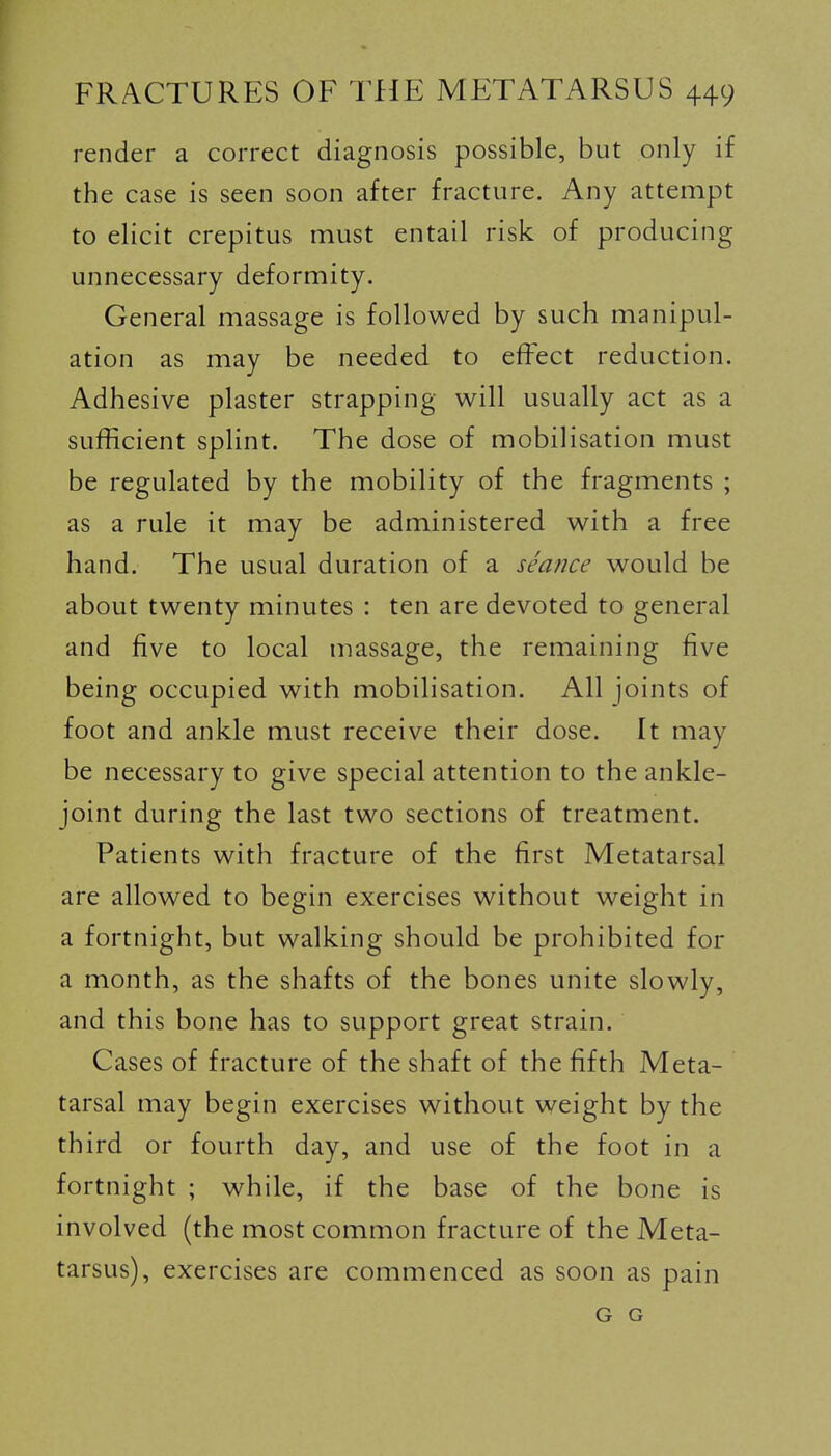 render a correct diagnosis possible, but only if the case is seen soon after fracture. Any attempt to elicit crepitus must entail risk of producing unnecessary deformity. General massage is followed by such manipul- ation as may be needed to effect reduction. Adhesive plaster strapping will usually act as a sufficient splint. The dose of mobilisation must be regulated by the mobility of the fragments ; as a rule it may be administered with a free hand. The usual duration of a semice would be about twenty minutes : ten are devoted to general and five to local massage, the remaining five being occupied with mobilisation. All joints of foot and ankle must receive their dose. It may be necessary to give special attention to the ankle- joint during the last two sections of treatment. Patients with fracture of the first Metatarsal are allowed to begin exercises without weight in a fortnight, but walking should be prohibited for a month, as the shafts of the bones unite slowly, and this bone has to support great strain. Cases of fracture of the shaft of the fifth Meta- tarsal may begin exercises without weight by the third or fourth day, and use of the foot in a fortnight ; while, if the base of the bone is involved (the most common fracture of the Meta- tarsus), exercises are commenced as soon as pain G G