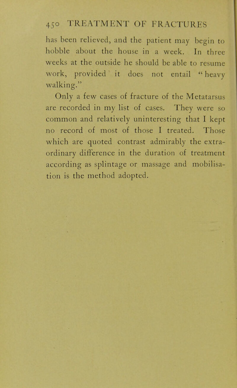 has been relieved, and the patient may begin to hobble about the house in a week. In three weeks at the outside he should be able to resume work, provided it does not entail heavy walking. Only a few cases of fracture of the Metatarsus are recorded in my list of cases. They were so common and relatively uninteresting that I kept no record of most of those I treated. Those which are quoted contrast admirably the extra- ordinary difference in the duration of treatment according as splintage or massage and mobilisa- tion is the method adopted.