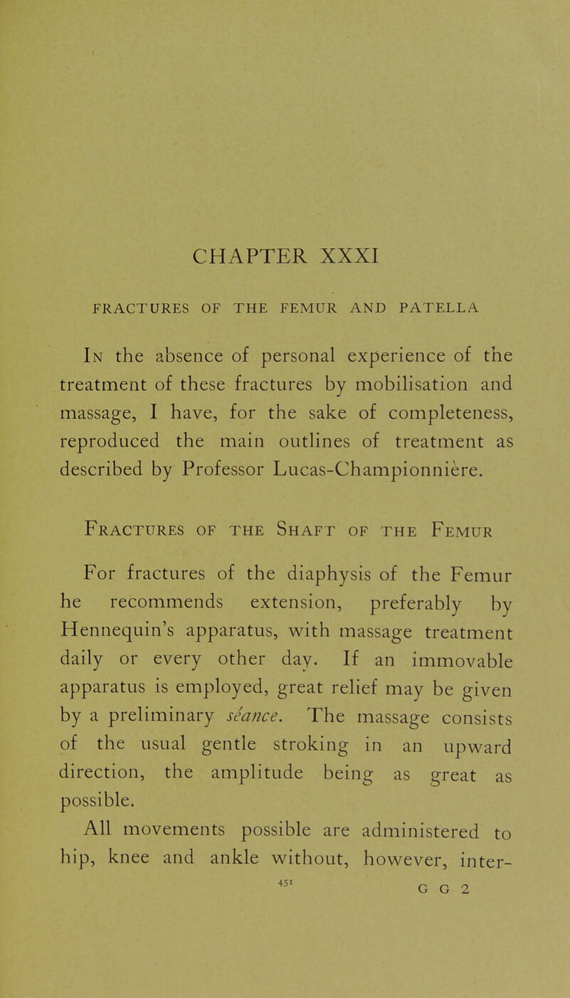 CHAPTER XXXI FRACTURES OF THE FEMUR AND PATELLA In the absence of personal experience of the treatment of these fractures by mobilisation and massage, I have, for the sake of completeness, reproduced the main outlines of treatment as described by Professor Lucas-Championniere. Fractures of the Shaft of the Femur For fractures of the diaphysis of the Femur he recommends extension, preferably by Hennequin's apparatus, with massage treatment daily or every other day. If an immovable apparatus is employed, great relief may be given by a preliminary seance. The massage consists of the usual gentle stroking in an upward direction, the amplitude being as great as possible. All movements possible are administered to hip, knee and ankle without, however, inter-