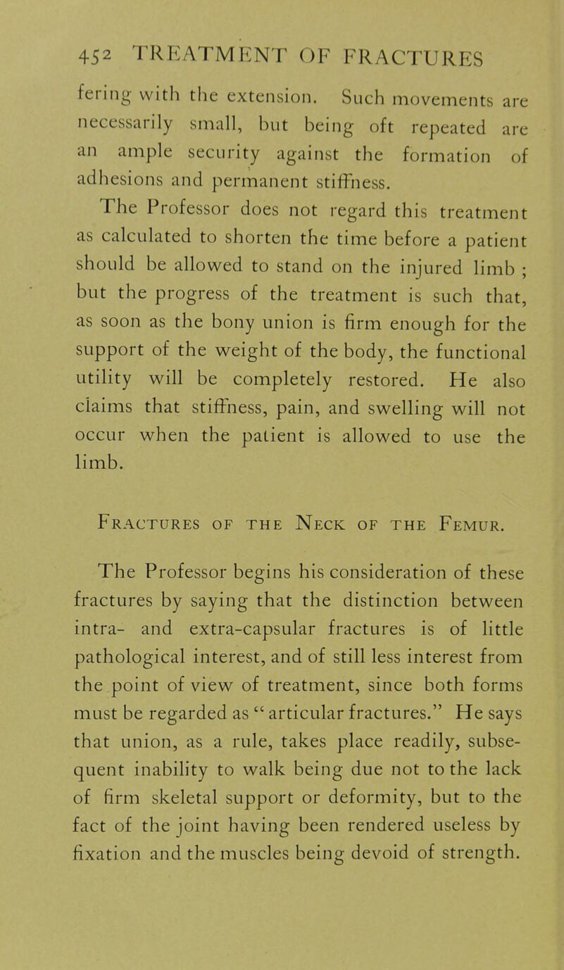 fering with the extension. Such movements are necessarily small, but being oft repeated are an ample security against the formation of adhesions and permanent stiffness. The Professor does not regard this treatment as calculated to shorten the time before a patient should be allowed to stand on the injured limb ; but the progress of the treatment is such that, as soon as the bony union is firm enough for the support of the weight of the body, the functional utility will be completely restored. He also claims that stiffness, pain, and swelling will not occur when the patient is allowed to use the limb. Fractures of the Neck of the Femur. The Professor begins his consideration of these fractures by saying that the distinction between intra- and extra-capsular fractures is of little pathological interest, and of still less interest from the point of view of treatment, since both forms must be regarded as  articular fractures. He says that union, as a rule, takes place readily, subse- quent inability to walk being due not to the lack of firm skeletal support or deformity, but to the fact of the joint having been rendered useless by fixation and the muscles being devoid of strength.