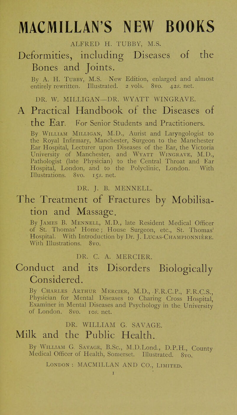 MACMILLAN'S NEW BOOKS ALFRED H. TUBBY, M.S. Deformities, including Diseases of the Bones and Joints. By A. H. Tubby, M.S. New Edition, enlarged and almost entirely rewritten. Illustrated. 2 vols. 8vo. 4.2s. net. DR. W. MILLIGAN—DR. WYATT WINGRAVE. A Practical Handbook of the Diseases of the Ear. For Senior Students and Practitioners. By William Milligan, M.D., Aurist and Laryngologist to the Royal Infirmary, Manchester, Surgeon to the Manchester Ear Hospital, Lecturer upon Diseases of the Ear, the Victoria University of Manchester, and Wyatt Wingrave, M.D., Pathologist (late Physician) to the Central Throat and Ear Hospital, London, and to the Polyclinic, London. With Illustrations. 8vo. 15J. net. DR. J. B. MENNELL. The Treatment of Fractures by Mobilisa- tion and Massage. By James B. Mennell, M.D., late Resident Medical Ofificer of St. Thomas' Home; House Surgeon, etc., St. Thomas' Hospital. With Introduction by Dr. J. Lucas-Championniere. With Illustrations. 8vo. DR. C. A. MERCIER. Conduct and its Disorders Biologically Considered. By Charles Arthur Mercier, M.D., F.R.C.P., F.R.C.S., Physician for Mental Diseases to Charing Cross Hospital', Examiner in Mental Diseases and Psychology in the University of London. Svo. loi-. net. DR. WILLIAM G. SAVAGE. Milk and the Public Health. By William G. Savage, B.Sc, M.D.Lond., D.P.H., County Medical Officer of Health, Somerset. Illustrated. Svo. London : MACMILLAN AND CO., Limited.