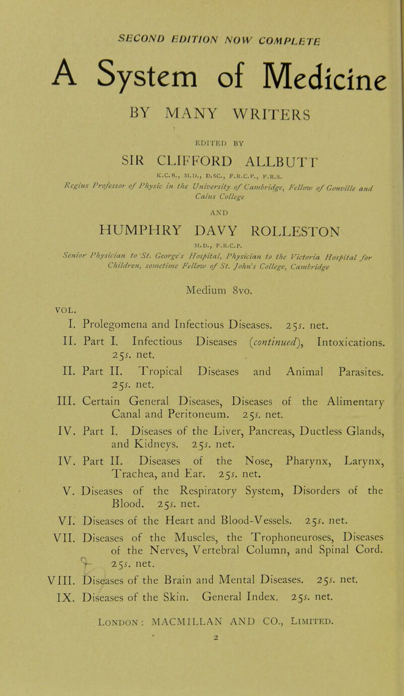 SECOND EDITION NOW COMPLETE System of Medicine BY MANY WRITERS KDITEI) BY SIR CLIFFORD ALLBUTT K.C.H., M.I)., D.SC, F.R.C.I'., IMi.S. A\Xius Professor of Physic in the University of Cambridge, Fello^v of Gonville and Cains College AND HUMPHRY DAVY ROLLESTON M.D., F.R.C.P. Senior Physician to St. George's Hospital, Physician to the Victoria Hospital for Children, sometime Fellow of St. John's College, Cambridge Medium 8vo. VOL. I. Prolegomena and Infectious Diseases. 25^. net. II. Part I. Infectious Diseases {continued). Intoxications. 251. net. II. Part 11. Tropical Diseases and Animal Parasites. 25X. net. III. Certain General Diseases, Diseases of the Alimentary Canal and Peritoneum. 25^. net. IV. Part I. Diseases of the Liver, Pancreas, Ductless Glands, and Kidneys. 251. net. IV. Part II. Diseases of the Nose, Pharynx, Larynx, Trachea, and Ear. 255. net. V. Diseases of the Respiratory System, Disorders of the Blood. 255. net. VI. Diseases of the Heart and Blood-Vessels. 255. net. VII. Diseases of the Muscles, the Trophoneuroses, Diseases of the Nerves, Vertebral Column, and Spinal Cord. S- 2 5j-. net. VIII. Diseases of the Brain and Mental Diseases. 255. net. IX. Diseases of the Skin. General Index. 25^. net. London: MACMILLAN AND CO., Limited. 2