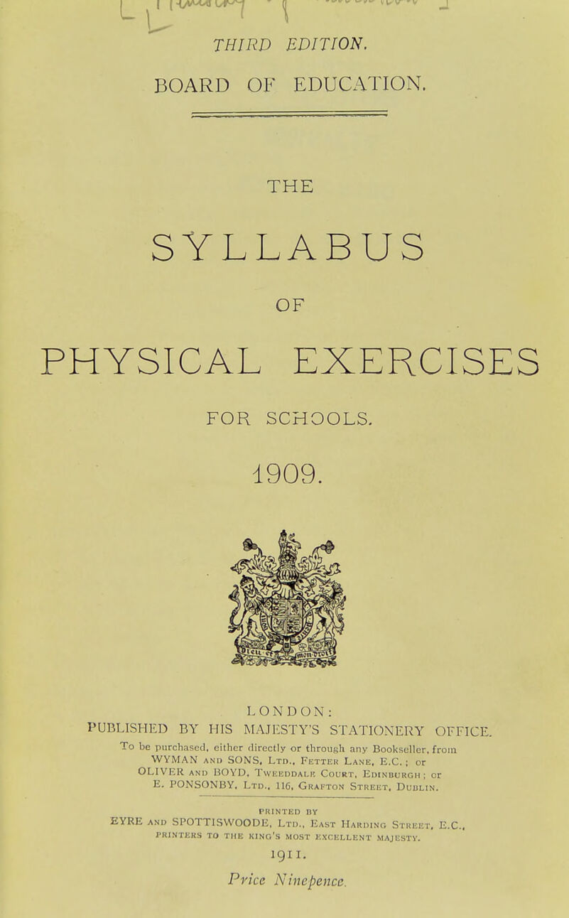 U T/Z/A'P EDITION. BOARD OF EDUCATION. THE SYLLABUS OF PHYSICAL EXERCISES FOR SCHOOLS. 1909. LONDON: PUBLISHED BY HIS MAJESTY'S STATIONERY OFFICE. To be purchased, either directly or throush any Bookseller, from WYMAN AND SONS. Ltd.. Fetter Lane. E.G. ; or OLIVER AND BOYD, Tweeddalr Court. Edinburgh ; or E. PONSONBY. Ltd.. 116, Grafton Street. Dublin. PRINTED BY EYRE AND SPOTTISWOODE, Ltd., East Harding Street, E.C.. pri.nter.s to the king's most excellent majesty. 1911. Price Ninepence.