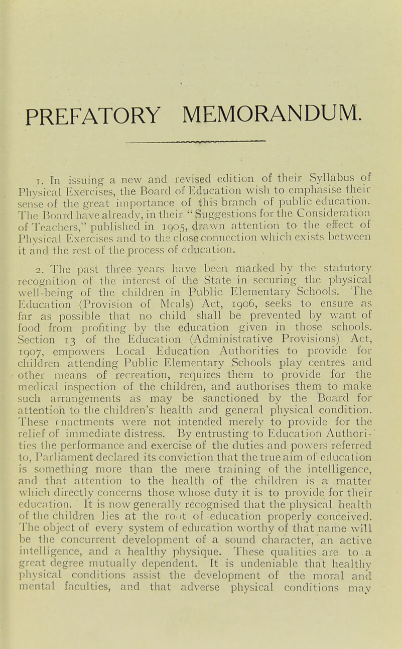 PREFATORY MEMORANDUM. 1. In issuing a new and revised edition of their Syllabus of Physical Exercises, the Board of Education wish to emphasise their sense of the great importance of this branch of public education. The Board have ah'eadv, in their  Suggestions for the Consideration of Teaclicrs, published in 1905, drawn attention to the effect of Pliysical Exercises and to the close connection wliicli exists between it and the rest of the process of education. 2. Tlie past three years have been marked by the statutory recognition of tlie interest of the State in securing the physical well-being of the children in Public Elementary Schools. 'The Education (Provision of Meals) Act, igo6, seeks to ensure as far as possible that no child shall be prevented by want of food from profiting by the education given in those schools. Section 13 of the Education (Administrative Provisions) Act, 1907, empowers Local Education Authorities to provide for children attending Public Elementary Schools play centres and other means of recreation, requires them to provide for the medical inspection of the children, and authorises them to make such arrangements as may be sanctioned by the Board for attention to the children's' health and general physical condition. These c nactments were not intended merely to provide for the relief of immediate distress. By entrusting to Education Authori-' ties the performance and exercise of the duties and powers referred to, Parliament declared its conviction that the true aim of education is something more than the mere training of the intelligence, and that attention to the health of the children is a matter which directly ccjncerns those whose duty it is to provide for their education. It is now generally recognised that the physical health of the children lies at the root of education properly conceived. The object of every system of education worthy of that name will be the concurrent development of a sound character, an active intelligence, and a healthy physique. These qualities arc to a great degree mutually dependent. It is undeniable that healthv physical conditions assist the development of the moral and mental faculties, and that adverse physical conditions may